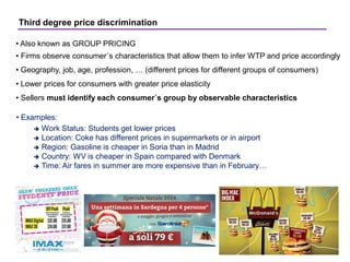 Third degree price discrimination
• Also known as GROUP PRICING
• Firms observe consumer´s characteristics that allow them to infer WTP and price accordingly
• Geography, job, age, profession, … (different prices for different groups of consumers)
• Lower prices for consumers with greater price elasticity
• Sellers must identify each consumer´s group by observable characteristics
• Examples:
 Work Status: Students get lower prices
 Location: Coke has different prices in supermarkets or in airport
 Region: Gasoline is cheaper in Soria than in Madrid
 Country: WV is cheaper in Spain compared with Denmark
 Time: Air fares in summer are more expensive than in February…
 