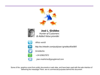 Some of the graphics come from public documents or web sites, and have been used with the sole intention of
delivering the messsage There are no commercial purposes behind this document
José L. Giráldez
Hunter of Customers
& Added Value provider
jose-madrid.es@googlemail.com
Athos-world
http://es.linkedin.com/pub/jose-l-giraldez/6/a08/0
GiraldezGo
+34 639657973
 