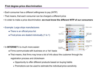 First degree price discrimination
• Each consumer has a different willingness to pay (WTP)
• That means, that each consumer can be charged a different price
• In order to make a price discrimination, we must know the different WTP of our consumers
• Example: Large ships manufacturers
 There is an official price list
 Final prices are dealed individually (1 to 1)
• In INTERNET it is much more easier:
 Firms communicate with business on a 1to1 basis
 That means, that firms may know a lot of info about the customer through the
registration process and clickstream
 Opportunity to offer different products based on buying habits
 Promotions can be used to estimate the individual price sensitivity
 