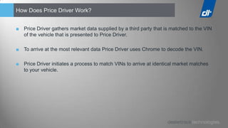 How Does Price Driver Work?


■ Price Driver gathers market data supplied by a third party that is matched to the VIN
  of the vehicle that is presented to Price Driver.

■ To arrive at the most relevant data Price Driver uses Chrome to decode the VIN.

■ Price Driver initiates a process to match VINs to arrive at identical market matches
  to your vehicle.
 