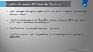 Price Driver Advantages / Practices when Appraising


■ Price Driver provides a picture of the current retail market to improve the appraising
  decision process.

■ Price Driver gives an overview of what the customer uncovered of the retail market
  for his vehicle when doing his due diligence.

■ Price Driver results are used by dealers to close deals.

■ Price Driver enables dealers to quickly decide if a vehicle presents a viable retail
  opportunity.
 