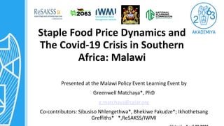 Staple Food Price Dynamics and
The Covid-19 Crisis in Southern
Africa: Malawi
Presented at the Malawi Policy Event Learning Event by
Greenwell Matchaya*, PhD
g.matchaya@cgiar.org
Co-contributors: Sibusiso Nhlengethwa*, Bhekiwe Fakudze*; Ikhothetsang
Greffiths* *,ReSAKSS/IWMI
 