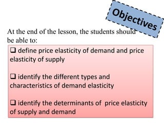 At the end of the lesson, the students should
be able to:
  define price elasticity of demand and price
 elasticity of supply

 identify the different types and
characteristics of demand elasticity

 identify the determinants of price elasticity
of supply and demand
 