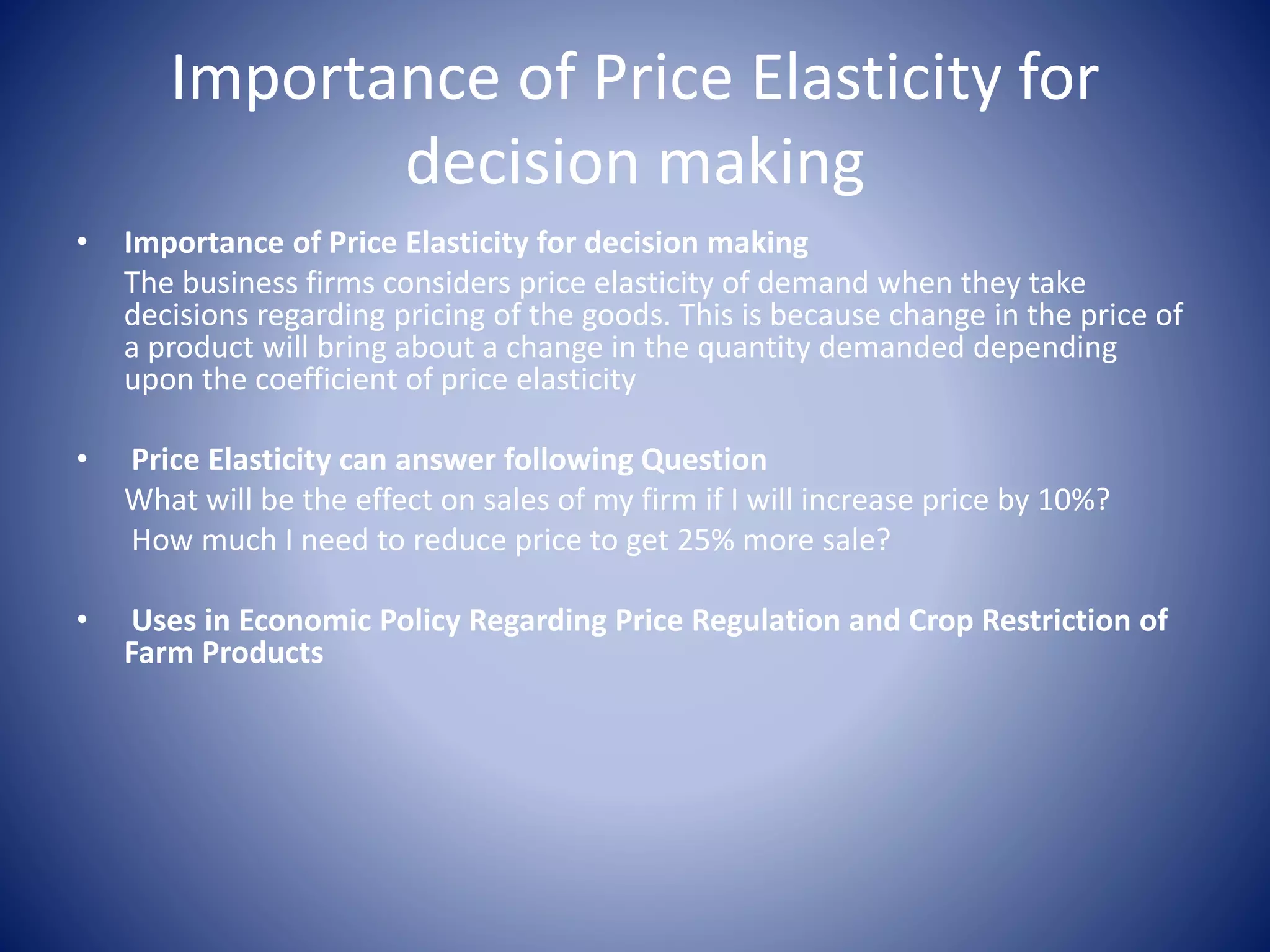 Importance of Price Elasticity for 
decision making 
• Importance of Price Elasticity for decision making 
The business firms considers price elasticity of demand when they take 
decisions regarding pricing of the goods. This is because change in the price of 
a product will bring about a change in the quantity demanded depending 
upon the coefficient of price elasticity 
• Price Elasticity can answer following Question 
What will be the effect on sales of my firm if I will increase price by 10%? 
How much I need to reduce price to get 25% more sale? 
• Uses in Economic Policy Regarding Price Regulation and Crop Restriction of 
Farm Products 
 