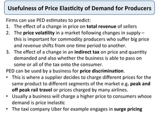 Usefulness	
  of	
  Price	
  Elas+city	
  of	
  Demand	
  for	
  Producers	
  
Firms	
  can	
  use	
  PED	
  es4mates	
  to	
  predict:	
  
1.  The	
  eﬀect	
  of	
  a	
  change	
  in	
  price	
  on	
  total	
  revenue	
  of	
  sellers	
  
2.  The	
  price	
  vola+lity	
  in	
  a	
  market	
  following	
  changes	
  in	
  supply	
  –	
  
this	
  is	
  important	
  for	
  commodity	
  producers	
  who	
  suﬀer	
  big	
  price	
  
and	
  revenue	
  shi=s	
  from	
  one	
  4me	
  period	
  to	
  another.	
  
3.  The	
  eﬀect	
  of	
  a	
  change	
  in	
  an	
  indirect	
  tax	
  on	
  price	
  and	
  quan4ty	
  
demanded	
  and	
  also	
  whether	
  the	
  business	
  is	
  able	
  to	
  pass	
  on	
  
some	
  or	
  all	
  of	
  the	
  tax	
  onto	
  the	
  consumer.	
  
PED	
  can	
  be	
  used	
  by	
  a	
  business	
  for	
  price	
  discrimina+on.	
  	
  
•  This	
  is	
  where	
  a	
  supplier	
  decides	
  to	
  charge	
  diﬀerent	
  prices	
  for	
  the	
  
same	
  product	
  to	
  diﬀerent	
  segments	
  of	
  the	
  market	
  e.g.	
  peak	
  and	
  
oﬀ	
  peak	
  rail	
  travel	
  or	
  prices	
  charged	
  by	
  many	
  airlines.	
  	
  
•  Usually	
  a	
  business	
  will	
  charge	
  a	
  higher	
  price	
  to	
  consumers	
  whose	
  
demand	
  is	
  price	
  inelas4c	
  	
  
•  The	
  taxi	
  company	
  Uber	
  for	
  example	
  engages	
  in	
  surge	
  pricing	
  
 