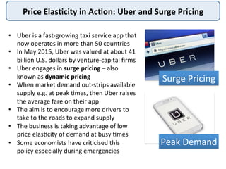 Price	
  Elas+city	
  in	
  Ac+on:	
  Uber	
  and	
  Surge	
  Pricing	
  
Surge	
  Pricing	
  
Peak	
  Demand	
  
•  Uber	
  is	
  a	
  fast-­‐growing	
  taxi	
  service	
  app	
  that	
  
now	
  operates	
  in	
  more	
  than	
  50	
  countries	
  
•  In	
  May	
  2015,	
  Uber	
  was	
  valued	
  at	
  about	
  41	
  
billion	
  U.S.	
  dollars	
  by	
  venture-­‐capital	
  ﬁrms	
  
•  Uber	
  engages	
  in	
  surge	
  pricing	
  –	
  also	
  
known	
  as	
  dynamic	
  pricing	
  
•  When	
  market	
  demand	
  out-­‐strips	
  available	
  
supply	
  e.g.	
  at	
  peak	
  4mes,	
  then	
  Uber	
  raises	
  
the	
  average	
  fare	
  on	
  their	
  app	
  
•  The	
  aim	
  is	
  to	
  encourage	
  more	
  drivers	
  to	
  
take	
  to	
  the	
  roads	
  to	
  expand	
  supply	
  
•  The	
  business	
  is	
  taking	
  advantage	
  of	
  low	
  
price	
  elas4city	
  of	
  demand	
  at	
  busy	
  4mes	
  
•  Some	
  economists	
  have	
  cri4cised	
  this	
  
policy	
  especially	
  during	
  emergencies	
  
 