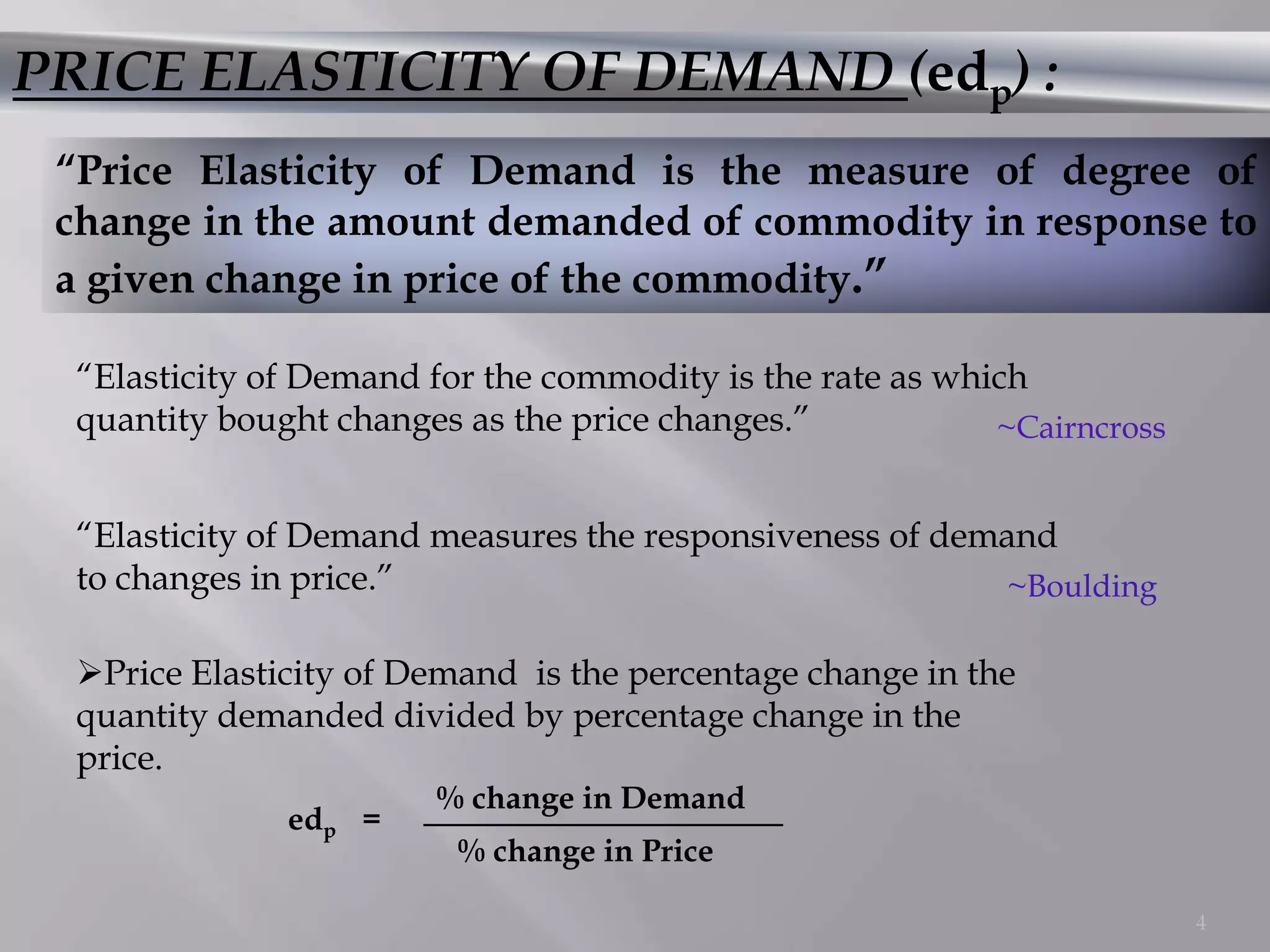 PRICE ELASTICITY OF DEMAND (edp) :
 “Price Elasticity of Demand is the measure of degree of
 change in the amount demanded of commodity in response to
 a given change in price of the commodity.”

  “Elasticity of Demand for the commodity is the rate as which
  quantity bought changes as the price changes.”            ~Cairncross


  “Elasticity of Demand measures the responsiveness of demand
  to changes in price.”                                    ~Boulding

  Price Elasticity of Demand is the percentage change in the
  quantity demanded divided by percentage change in the
  price.
                        % change in Demand
               edp =
                          % change in Price

                                                                          4
 