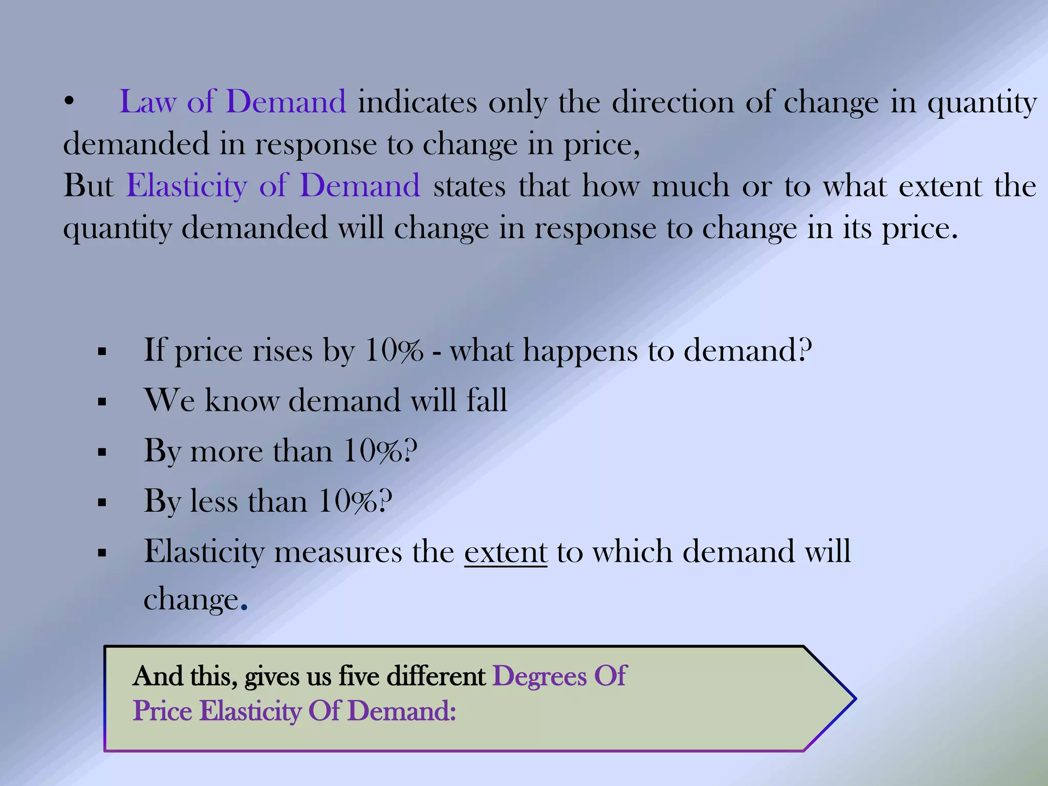 • Law of Demand indicates only the direction of change in quantity
demanded in response to change in price,
But Elasticity of Demand states that how much or to what extent the
quantity demanded will change in response to change in its price.


     If price rises by 10% - what happens to demand?
     We know demand will fall
     By more than 10%?
     By less than 10%?
     Elasticity measures the extent to which demand will
      change.

      And this, gives us five different Degrees Of
      Price Elasticity Of Demand:
 