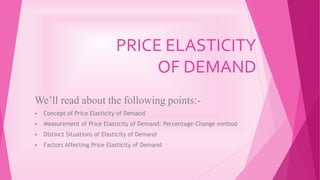 PRICE ELASTICITY
OF DEMAND
We’ll read about the following points:-
 Concept of Price Elasticity of Demand
 Measurement of Price Elasticity of Demand: Percentage-Change method
 Distinct Situations of Elasticity of Demand
 Factors Affecting Price Elasticity of Demand
 