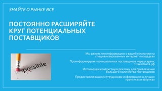 ПОСТОЯННО РАСШИРЯЙТЕ
КРУГ ПОТЕНЦИАЛЬНЫХ
ПОСТАВЩИКОВ
Мы разместим информацию о вашей компании на
специализированных интернет площадках
Проинформируем потенциальных поставщиков через сервис
точкасбыта.рф
Используем контекстную рекламу для привлечения
большего количества поставщиков
Предоставим вашим сотрудникам информацию о лучших
практиках в закупках
ЗНАЙТЕ О РЫНКЕ ВСЕ
 