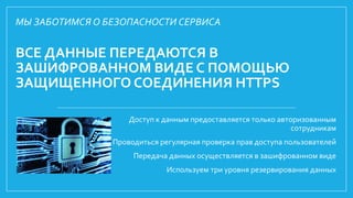 ВСЕ ДАННЫЕ ПЕРЕДАЮТСЯ В
ЗАШИФРОВАННОМ ВИДЕ С ПОМОЩЬЮ
ЗАЩИЩЕННОГО СОЕДИНЕНИЯ HTTPS
Доступ к данным предоставляется только авторизованным
сотрудникам
Проводиться регулярная проверка прав доступа пользователей
Передача данных осуществляется в зашифрованном виде
Используем три уровня резервирования данных
МЫ ЗАБОТИМСЯ О БЕЗОПАСНОСТИ СЕРВИСА
 