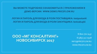 ВЫ МОЖЕТЕ ПОДРОБНЕЕ ОЗНАКОМИТЬСЯ С ПРИЛОЖЕНИЕМ В
ДЕМО-ВЕРСИИ: WWW.DEMO.PRICEFLOW.RU
ЛОГИН И ПАРОЛЬ ДЛЯ ВХОДА В РОЛИ ПОСТАВЩИКА: testpostavki
ЛОГИН И ПАРОЛЬ ДЛЯ ВХОДА В РОЛИ ЗАКУПЩИКА: testzakupki
8-800-770-7437
8 (383) 312-0328
INFO@PRICEFLOW.RU
WWW.PRICEFLOW.RU
ООО «МГ КОНСАЛТИНГ»
НОВОСИБИРСК 2017
 
