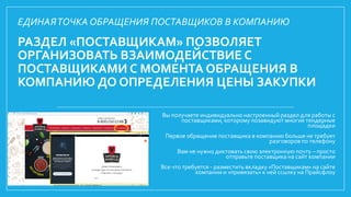 РАЗДЕЛ «ПОСТАВЩИКАМ» ПОЗВОЛЯЕТ
ОРГАНИЗОВАТЬ ВЗАИМОДЕЙСТВИЕ С
ПОСТАВЩИКАМИ С МОМЕНТА ОБРАЩЕНИЯ В
КОМПАНИЮ ДО ОПРЕДЕЛЕНИЯ ЦЕНЫ ЗАКУПКИ
Вы получаете индивидуально настроенный раздел для работы с
поставщиками, которому позавидуют многие тендерные
площадки
Первое обращение поставщика в компанию больше не требует
разговоров по телефону
Вам не нужно диктовать свою электронную почту – просто
отправьте поставщика на сайт компании
Все что требуется - разместить вкладку «Поставщикам» на сайте
компании и «привязать» к ней ссылку на Прайсфлоу
ЕДИНАЯТОЧКА ОБРАЩЕНИЯ ПОСТАВЩИКОВ В КОМПАНИЮ
 