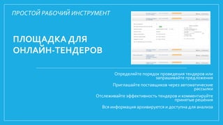 ПЛОЩАДКА ДЛЯ
ОНЛАЙН-ТЕНДЕРОВ
Определяйте порядок проведения тендеров или
запрашивайте предложения
Приглашайте поставщиков через автоматические
рассылки
Отслеживайте эффективность тендеров и комментируйте
принятые решения
Вся информация архивируется и доступна для анализа
ПРОСТОЙ РАБОЧИЙ ИНСТРУМЕНТ
 