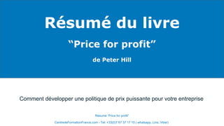 Résumé du livre
“Price for profit”
de Peter Hill
CentredeFormationFrance.com - Tel: +33(0)7 67 37 17 15 ( whatsapp, Line, Viber)
Résumé “Price for profit”
Comment développer une politique de prix puissante pour votre entreprise
 