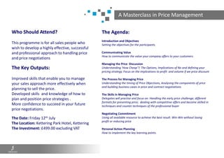 A Masterclass in Price Management
Who Should Attend?
This programme is for all sales people who
wish to develop a highly effective, successful
and professional approach to handling price
and price negotiations
The Key Outputs:
Improved skills that enable you to manage
your sales approach more effectively when
planning to sell the price.
Developed skills and knowledge of how to
plan and position price strategies .
More confidence to succeed in your future
price negotiations.
The Date: Friday 12th July
The Location: Kettering Park Hotel, Kettering
The Investment: £499.00 excluding VAT
The Agenda:
Introduction and Objectives
Setting the objectives for the participants.
Communicating Value
How to communicate the value your company offers to your customers.
Managing the Price Discussion
Understanding ‘How Cheap’?; The Options, Implications of No and defining your
pricing strategy. Focus on the implications to profit and volume if we price discount
The Process for Managing Price
Understanding the timing of Price Objections, Analysing the components of price
and building business cases in price and contract negotiations
The Skills in Managing Price
Delegates will practise and focus on: Handling the early price challenge; different
formats for presenting price; dealing with competitive offers and become skilled in
techniques and counter techniques of the professional buyer
Negotiating Commitment
Using all available resource to achieve the best result. Win-Win without losing
profit or reducing price
Personal Action Planning
How to implement the key learning points.
 
