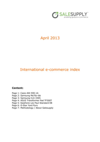 April 2013
International e-commerce index
Content:
Page 1: Casio AW-590-1A
Page 2: Samsung Me76v-bb
Page 3: Samsung CLX-3305
Page 4: ASUS Transformer Pad TF300T
Page 5: Epiphone Les Paul Standard EB
Page 6: G-Star Yard Pyro
Page 7: Methodology / About Salesupply
 