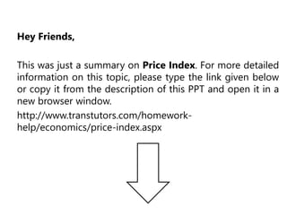 Hey Friends,
This was just a summary on Price Index. For more detailed
information on this topic, please type the link given below
or copy it from the description of this PPT and open it in a
new browser window.
http://www.transtutors.com/homework-
help/economics/price-index.aspx