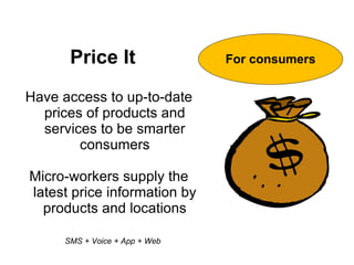 Price It                 For consumers


Have access to up-to-date
  prices of products and
  services to be smarter
        consumers

Micro-workers supply the
latest price information by
  products and locations

     SMS + Voice + App + Web
 