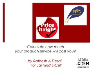 Calculate how much 
your product/service will cost you? 
~ by Ratnesh A Desai 
For Jai Hind E-Cell 
 