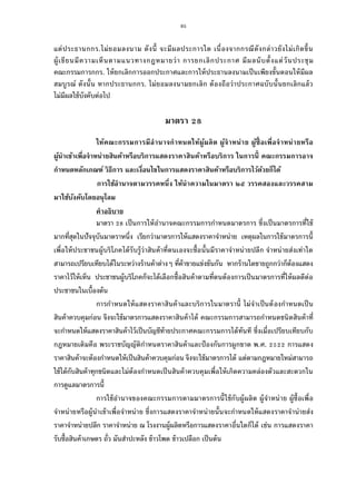 95
แต่ประธานกกร.ไม่ยอมลงนาม ดังนี จะมีผลประการใด เนืองจากกรณีดังกล่าวยังไม่เกิดขึน
ผู้เขียนมีความเห็นตามแนวทางกฎหมายว่า การยกเลิกประกาศ มีผลนับตังแต่วันประชุม
คณะกรรมการกกร. ให้ยกเลิกการออกประกาศและการให้ประธานลงนามเป็นเพียงขันตอนให้มีผล
สมบูรณ์ ดังนัน หากประธานกกร. ไม่ยอมลงนามยกเลิก ต้องถือว่าประกาศฉบับนันยกเลิกแล้ว
ไม่มีผลใช้บังคับต่อไป
มาตรา
ให้คณะกรรมการมีอํานาจกําหนดให้ผู้ผลิต ผู้จําหน่าย ผู้ซือเพือจําหน่ายหรือ
ผู้นําเข้าเพือจําหน่ายสินค้าหรือบริการแสดงราคาสินค้าหรือบริการ ในการนี คณะกรรมการอาจ
กําหนดหลักเกณฑ์ วิธีการ และเงือนไขในการแสดงราคาสินค้าหรือบริการไว้ด้วยก็ได้
การใช้อํานาจตามวรรคหนึง ให้นําความในมาตรา ๒๕ วรรคสองและวรรคสาม
มาใช้บังคับโดยอนุโลม
คําอธิบาย
มาตรา เป็นการให้อํานาจคณะกรรมการกําหนดมาตรการ ซึงเป็นมาตรการทีใช้
มากทีสุดในปัจจุบันมาตราหนึง เรียกว่ามาตรการให้แสดงราคาจําหน่าย เหตุผลในการใช้มาตรการนี
เพือให้ประชาชนผู้บริโภคได้รับรู้ว่าสินค้าทีตนเองจะซือนันมีราคาจําหน่ายปลีก จําหน่ายส่งเท่าใด
สามารถเปรียบเทียบได้ในระหว่างร้านค้าต่างๆ ทีค้าขายแข่งขันกัน หากร้านใดขายถูกกว่าก็ต้องแสดง
ราคาไว้ให้เห็น ประชาชนผู้บริโภคก็จะได้เลือกซือสินค้าตามทีตนต้องการเป็นมาตรการทีให้ผลดีต่อ
ประชาชนในเบืองต้น
การกําหนดให้แสดงราคาสินค้าและบริการในมาตรานี ไม่จําเป็นต้องกําหนดเป็น
สินค้าควบคุมก่อน จึงจะใช้มาตรการแสดงราคาสินค้าได้ คณะกรรมการสามารถกําหนดชนิดสินค้าที
จะกําหนดให้แสดงราคาสินค้าไว้เป็นบัญชีท้ายประกาศคณะกรรมการได้ทันที ซึงเมือเปรียบเทียบกับ
กฎหมายเดิมคือ พระราชบัญญัติกําหนดราคาสินค้าและป้องกันการผูกขาด พ.ศ. การแสดง
ราคาสินค้าจะต้องกําหนดให้เป็นสินค้าควบคุมก่อน จึงจะใช้มาตรการได้ แต่ตามกฎหมายใหม่สามารถ
ใช้ได้กับสินค้าทุกชนิดและไม่ต้องกําหนดเป็นสินค้าควบคุมเพือให้เกิดความคล่องตัวและสะดวกใน
การดูแลมาตรการนี
การใช้อํานาจของคณะกรรมการตามมาตรการนีใช้กับผู้ผลิต ผู้จําหน่าย ผู้ซือเพือ
จําหน่ายหรือผู้นําเข้าเพือจําหน่าย ซึงการแสดงราคาจําหน่ายนันจะกําหนดให้แสดงราคาจําน่ายส่ง
ราคาจําหน่ายปลีก ราคาจําหน่าย ณ โรงงานผู้ผลิตหรือการแสดงราคาอืนใดก็ได้ เช่น การแสดงราคา
รับซือสินค้าเกษตร ถัว มันสําปะหลัง ข้าวโพด ข้าวเปลือก เป็นต้น
 