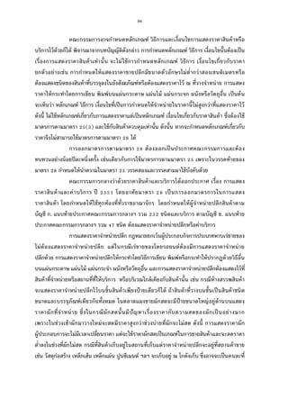 96
คณะกรรมการอาจกําหนดหลักเกณฑ์ วิธีการและเงือนไขการแสดงราคาสินค้าหรือ
บริการไว้ด้วยก็ได้ พิจารณาจากบทบัญญัติดังกล่าว การกําหนดหลักเกณฑ์ วิธีการ เงือนไขนันต้องเป็น
เรืองการแสดงราคาสินค้าเท่านัน จะไม่ใช้การกําหนดหลักเกณฑ์ วิธีการ เงือนไขเกียวกับราคา
ยกตัวอย่างเช่น การกําหนดให้แสดงราคาขายปลีกมีขนาดตัวอักษรไม่ตํากว่าสองเซนติเมตรหรือ
ต้องแสดงชนิดของสินค้าทีบรรจุลงในถังสังฆภัณฑ์หรือต้องแสดงราคาไว้ ณ ทีวางจําหน่าย การแสดง
ราคาให้กระทําโดยการเขียน พิมพ์บนแผ่นกระดาษ แผ่นไม้ แผ่นกระจก ผนังหรือวัตถุอืน เป็นต้น
จะเห็นว่า หลักเกณฑ์ วิธีการ เงือนไขทีเป็นการกําหนดให้จําหน่ายในราคานีไม่สูงกว่าทีแสดงราคาไว้
ดังนี ไม่ใช้หลักเกณฑ์เกียวกับการแสดงราคาแต่เป็นหลักเกณฑ์ เงือนไขเกียวกับราคาสินค้า ซึงต้องใช้
มาตรการตามมาตรา ( ) และใช้กับสินค้าควบคุมเท่านัน ดังนัน หากจะกําหนดหลักเกณฑ์เกียวกับ
ราคาจึงไม่สามารถใช้มาตรการตามมาตรา ได้
การออกมาตรการตามมาตรา ต้องออกเป็นประกาศคณะกรรมการและต้อง
ทบทวนอย่างน้อยปีละหนึงครัง เช่นเดียวกับการใช้มาตรการตามมาตรา เพราะในวรรคท้ายของ
มาตรา กําหนดให้นําความในมาตรา วรรคสองและวรรคสามมาใช้บังคับด้วย
คณะกรรมการกลางว่าด้วยราคาสินค้าและบริการได้ออกประกาศ เรือง การแสดง
ราคาสินค้าและค่าบริการ ปี โดยอาศัยมาตรา เป็นการออกมาตรการในการแสดง
ราคาสินค้า โดยกําหนดให้ใช้ทุกท้องทีทัวราชอาณาจักร โดยกําหนดให้ผู้จําหน่ายปลีกสินค้าตาม
บัญชี ก. แนบท้ายประกาศคณะกรรมการกลางฯ รวม ชนิดและบริการ ตามบัญชี ข. แนบท้าย
ประกาศคณะกรรมการกลางฯ รวม ชนิด ต้องแสดงราคาจําหน่ายปลีกหรือค่าบริการ
การแสดงราคาจําหน่ายปลีก กฎหมายยกเว้นผู้ประกอบกิจการประเภทหาบเร่ขายของ
ไม่ต้องแสดงราคาจําหน่ายปลีก แต่ในกรณีเร่ขายของโดยรถยนต์ต้องมีการแสดงราคาจําหน่าย
ปลีกด้วย การแสดงราคาจําหน่ายปลีกให้กระทําโดยวิธีการเขียน พิมพ์หรือกระทําให้ปรากฏด้วยวิธีอืน
บนแผ่นกระดาษ แผ่นไม้ แผ่นกระจํา ผนังหรือวัตถุอืน และการแสดงราคาจําหน่ายปลีกต้องแสดงไว้ที
สินค้าทีจําหน่ายหรือสถานทีทีให้บริการ หรือบริเวณใกล้เคียงกับสินค้านัน เช่น กรณีห้างสรรพสินค้า
จะแสดงราคาจําหน่ายปลีกไว้บนชินสินค้าเพียงป้ ายเดียวก็ได้ ถ้าสินค้าทีวางบนชันเป็นสินค้าชนิด
ขนาดและบรรจุภัณฑ์เดียวกันทังหมด ในตลาดแผงขายผักสดจะมีป้ายขนาดใหญ่อยู่ด้านบนแสดง
ราคาผักทีจําหน่าย ซึงในกรณีผักสดนันมีปัญหาเรืองราคากับความสดของผักเป็นอย่างมาก
เพราะในช่วงเช้าผักมาวางใหม่จะสดมีราคาสูงกว่าช่วงบ่ายทีผักจะไม่สด ดังนี การแสดงราคาผัก
ผู้ประกอบการจะไม่มีเวลาเปลียนราคา แต่จะใช้ราคาผักสดเป็นเกณฑ์ในการขายสินค้าและจะลดราคา
ตําลงในช่วงทีผักไม่สด กรณีทีสินค้าเก็บอยู่ในสถานทีเก็บแต่ราคาจําหน่ายปลีกจะอยู่ทีสถานค้าขาย
เช่น วัสดุก่อสร้าง เหล็กเส้น เหล็กแผ่น ปูนซีเมนต์ ฯลฯ จะเก็บอยู่ ณ โกดังเก็บ ซึงอาจจะเป็นคนละที
 