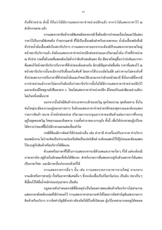 97
กับทีจําหน่าย ดังนี ก็ถือว่าได้มีการแสดงราคาจําหน่ายปลีกแล้ว หากว่าได้แสดงราคาไว้ ณ
สํานักงานขาย แล้ว
การแสดงราคาสินค้ากรณีพิเศษมีหลายกรณี ซึงต้องมีการกําหนดเงือนไขและวิธีแสดง
ราคาไว้เป็นกรณีพิเศษคือ ก๊าซธรรมชาติ ทีใช้เป็นเชือเพลิงสําหรับยานพาหนะ นํามันเชือเพลิงซึงมี
หัวจ่ายนํามันเชือเพลิงในสถานีบริการ การแสดงราคานอกจากจะต้องมีป้ายแสดงราคาขนาดใหญ่
หน้าสถานีบริการแล้ว ยังต้องแสดงราคาจําหน่ายปลีกต่อหน่วยและปริมาณนํามัน/ก๊าซทีจําหน่าย
ณ หัวจ่าย รวมทังตัวเลขทีแสดงต้องไม่ตํากว่าสิบห้าเซนติเมตร คือ มีขนาดใหญ่ขึนกว่าปกติและราคา
ทีแสดงไว้หน้าสถานีบริการกับราคาทีหัวจ่ายจะต้องตรงกัน มีกรณีปัญหาเกิดขึนคือ ราคาทีแสดงไว้ ณ
หน้าสถานีบริการนันจะมีการปรับขึนลงในทันที โดยการใช้ระบบอัตโนมัติ แต่ราคาจะไม่ตรงกับที
หัวจ่ายเพราะการปรับราคาทีหัวจ่ายนํามันและก๊าซจะใช้เวลามากกว่าด้านหน้าสถานี ซึงในกรณีนีหากมี
การจําหน่ายแล้วราคาไม่ตรงกันต้องถือว่าสถานีบริการนันไม่ได้มีการแสดงราคาจําหน่ายปลีกไว้
และจะต้องมีโทษฐานฝ่าฝืนมาตรา โดยไม่แสดงราคาจําหน่ายปลีก มีโทษปรับแต่เพียงอย่างเดียว
ไม่เกินหนึงหมืนบาท
นอกจากนันยังมีสินค้าประเภทกระเช้าของขวัญ ชุดไทยธรรม ชุดสังฆทาน ซึงใน
ห่อใหญ่จะมีของรวมอยู่หลายรายการ จึงต้องแสดงราคาจําหน่ายปลีกของชุดรวมและต้องแสดง
รายการสินค้า ขนาด นําหนักต่อหน่วย ปริมาณการบรรจุและราคาของสินค้าแต่ละรายการทีบรรจุ
อยู่ในชุดของขวัญ ไทยธรรมและสังฆทาน รวมทังค่าภาชนะบรรจุถัง ทังนี เพือให้ประชาชนผู้บริโภค
ได้ทราบว่าของทีซือไปมีราคาแยกแต่ละชินเท่าใด
กรณีทีต้องมีการคิดค่าใช้จ่ายอย่างอืน เช่น ค่าภาษี ค่าเครืองปรับอากาศ ค่าบริการ
ของพนักงาน ไม่ว่าจะคิดเป็นจํานวนเงินหรือคิดเป็นเปอร์เซ็นต์ จะต้องแสดงไว้ให้รู้ก่อนและต้องแสดง
ไว้ควบคู่กับสินค้าหรือบริการให้ชัดเจน
ตัวเลขหรือภาษาทีใช้ในการแสดงราคาจะมีตัวเลขและภาษาใดๆ ก็ได้ แต่จะต้องมี
ภาษาอารบิค อยู่ด้วยในลักษณะทีเห็นได้ชัดเจน สําหรับรายการทีแสดงควบคู่กับตัวเลขราคาให้แสดง
เป็นภาษาไทย และมีภาษาอืนประกอบด้วยก็ได้
การแสดงรายการอืนๆ นัน เช่น การแสดงรายการอาหารจานใหญ่ จานกลาง
จานเล็กหรือการขายกุ้ง กังหรืออาหารพิเศษอืนๆ ซึงจะต้องซือเป็นกิโลกรัมก่อน เป็นต้น ปลาเป็นๆ
ทีเลียงไว้ให้ชังนําหนักก่อนปรุงอาหาร เป็นต้น
กฎหมายยังกําหนดกรณีทีมีเหตุจําเป็นโดยสภาพของสินค้าหรือบริการไม่สามารถ
แสดงราคาดังหลักเกณฑ์ได้กําหนดไว้ การแสดงราคาสามารถทําได้โดยการจัดทําบัญชีแสดงรายการ
สินค้าหรือบริการ การจัดทําบัญชีดังกล่าวต้องจัดให้มีในทีเปิดเผย ผู้บริโภคสามารถขอดูได้ตลอด
 