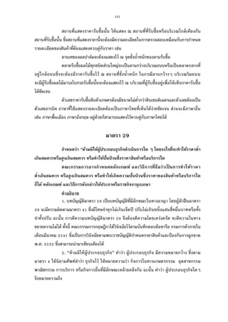 101
สถานทีแสดงราคารับซือนัน ให้แสดง ณ สถานทีทีรับซือหรือบริเวณใกล้เคียงกับ
สถานทีรับซือนัน ซึงสถานทีแสดงราคานีจะต้องมีความละเอียดในการตรวจสอบเหมือนกับการกําหนด
รายละเอียดของสินค้าทีต้องแสดงควบคู่กับราคา เช่น
ลานเทของผลปาล์มจะต้องแสดงไว้ ณ จุดชังนําหนักของลานรับซือ
ตลาดรับซือผลไม้ทุกชนิดส่วนใหญ่จะเป็นลานกว่างบริเวณถนนหรือเป็นตลาดกลางที
อยู่ใกล้ถนนซึงจะต้องมีราคารับซือไว้ ณ สถานทีชังนําหนัก ในกรณีลานกว้างๆ บริเวณริมถนน
จะมีผู้รับซือผลไม้มารอโบกรถรับซือนันจะต้องแสดงไว้ ณ บริเวณทีผู้รับซืออยู่เพือให้เห็นราคารับซือ
ได้ชัดเจน
ตัวเลขราคารับซือสินค้าเกษตรต้องมีขนาดไม่ตํากว่าสิบเซนติเมตรและตัวเลขต้องเป็น
ตัวเลขอารบิค ภาษาทีใช้แสดงรายละเอียดต้องเป็นภาษาไทยทีเห็นได้ง่ายชัดเจน ส่วนจะมีภาษาอืน
เช่น ภาษาพืนเมือง ภาษาอังกฤษ อยู่ด้วยก็สามารถแสดงไว้ควบคู่กับภาษาไทยได้
มาตรา 29
กําหนดว่า “ห้ามมิให้ผู้ประกอบธุรกิจดําเนินการใด ๆ โดยจงใจทีจะทําให้ราคาตํา
เกินสมควรหรือสูงเกินสมควร หรือทําให้ปันป่ วนซึงราคาสินค้าหรือบริการใด
คณะกรรมการอาจกําหนดหลักเกณฑ์ และวิธีการทีถือว่าเป็ นการทําให้ราคา
ตําเกินสมควร หรือสูงเกินสมควร หรือทําให้เกิดความปันป่ วนซึงราคาของสินค้าหรือบริการใด
ก็ได้ หลักเกณฑ์ และวิธีการดังกล่าวให้ประกาศในราชกิจจานุเบกษา
คําอธิบาย
. บทบัญญัติมาตรา เป็นบทบัญญัติทีมีลักษณะในทางอาญา โดยผู้ฝ่าฝืนมาตรา
จะมีความผิดตามมาตรา ซึงมีโทษจําคุกไม่เกินเจ็ดปี ปรับไม่เกินหนึงแสนสีหมืนบาทหรือทัง
จําทังปรับ ฉะนัน การตีความบทบัญญัติมาตรา จึงต้องตีความโดยเคร่งครัด จะตีความในทาง
ขยายความไม่ได้ ทังนี คณะกรรมการกฤษฎีกาได้วินิจฉัยไว้ตามบันทึกตอบข้อหารือ กรมการค้าภายใน
เดือนมีนาคม ซึงเป็นการวินิจฉัยตามพระราชบัญญัติกําหนดราคาสินค้าและป้องกันการผูกขาด
พ.ศ. ซึงสามารถนํามาเทียบเคียงได้
. “ห้ามมิให้ผู้ประกอบธุรกิจ” คําว่า ผู้ประกอบธุรกิจ มีความหมายกว้าง ซึงตาม
มาตรา ให้นิยามศัพท์คําว่า ธุรกิจไว้ ให้หมายความว่า กิจการในทางเกษตรกรรม อุตสาหกรรม
พาณิชกรรม การบริการ หรือกิจการอืนทีมีลักษณะคล้ายคลึงกัน ฉะนัน คําว่า ผู้ประกอบธุรกิจใดๆ
จึงหมายความถึง
 