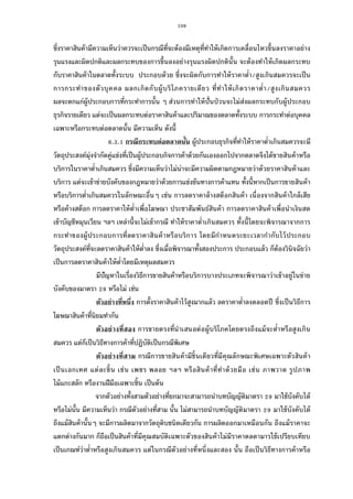109
ซึงราคาสินค้ามีความเห็นว่าควรจะเป็นกรณีทีจะต้องมีเหตุทีทําให้เกิดการเคลือนไหวขึนลงราคาอย่าง
รุนแรงและผิดปกติและผลกระทบของการขึนลงอย่างรุนแรงผิดปกตินัน จะต้องทําให้เกิดผลกระทบ
กับราคาสินค้าในตลาดทังระบบ ประกอบด้วย ซึงจะผิดกับการทําให้ราคาตํา/สูงเกินสมควรจะเป็น
การกระทําของตัวบุคคล ผลกเกิดกับผู้บริโภครายเดียว ทีทําให้เกิดราคาตํา/สูงเกินสมควร
ผลจะตกแก่ผู้ประกอบการทีกระทําการนัน ๆ ส่วนการทําให้ปันป่วนจะไม่ส่งผลกระทบกับผู้ประกอบ
ธุรกิจรายเดียว แต่จะเป็นผลกระทบต่อราคาสินค้าและปริมาณของตลาดทังระบบ การกระทําต่อบุคคล
เฉพาะหรือกระทบต่อตลาดนัน มีความเห็น ดังนี
. . กรณีกระทบต่อตลาดนัน ผู้ประกอบธุรกิจทีทําให้ราคาตําเกินสมควรจะมี
วัตถุประสงค์มุ่งจํากัดคู่แข่งทีเป็นผู้ประกอบกิจการค้าด้วยกันเองออกไปจากตลาดจึงได้ขายสินค้าหรือ
บริการในราคาตําเกินสมควร ซึงมีความเห็นว่าไม่น่าจะมีความผิดตามกฎหมายว่าด้วยราคาสินค้าและ
บริการ แต่จะเข้าข่ายบังคับของกฎหมายว่าด้วยการแข่งขันทางการค้าแทน ทังนีหากเป็นการขายสินค้า
หรือบริการตําเกินสมควรในลักษณะอืนๆ เช่น การลดราคาล้างสต็อกสินค้า เนืองจากสินค้าใกล้เสีย
หรือค้างสต็อก การลดราคาให้ตําเพือโฆษณา ประชาสัมพันธ์สินค้า การลดราคาสินค้าเพือนําเงินสด
เข้าบัญชีหมุนเวียน ฯลฯ เหล่านีจะไม่เข้ากรณี ทําให้ราคาตําเกินสมควร ทังนีโดยจะพิจารณาจากการ
กระทําของผู้ประกอบการทีลดราคาสินค้าหรือบริการ โดยมีกําหนดระยะเวลากํากับไว้ประกอบ
วัตถุประสงค์ทีจะลดราคาสินค้าให้ตําลง ซึงเมือพิจารณาทังสองประการ ประกอบแล้ว ก็ต้องวินิจฉัยว่า
เป็นการลดราคาสินค้าให้ตําโดยมีเหตุผลสมควร
มีปัญหาในเรืองวิธีการขายสินค้าหรือบริการบางประเภทจะพิจารณาว่าเข้าอยู่ในข่าย
บังคับของมาตรา หรือไม่ เช่น
ตัวอย่างทีหนึง การตังราคาสินค้าไว้สูงมากแล้ว ลดราคาตําลงตลอดปี ซึงเป็นวิธีการ
โฆษณาสินค้าทีนิยมทํากัน
ตัวอย่างทีสอง การขายตรงทีนําเสนอต่อผู้บริโภคโดยตรงถึงแม้จะตําหรือสูงเกิน
สมควร แต่ก็เป็นวิธีทางการค้าทีปฏิบัติเป็นกรณีพิเศษ
ตัวอย่างทีสาม กรณีการขายสินค้ามีชินเดียวทีมีคุณลักษณะพิเศษเฉพาะตัวสินค้า
เป็นเอกเทศ แต่ละชิน เช่น เพชร พลอย ฯลฯ หรือสินค้าทีทําด้วยมือ เช่น ภาพวาด รูปภาพ
ไม้แกะสลัก หรืองานฝีมือเฉพาะชิน เป็นต้น
จากตัวอย่างทังสามตัวอย่างทียกมาจะสามารถนําบทบัญญัติมาตรา มาใช้บังคับได้
หรือไม่นัน มีความเห็นว่า กรณีตัวอย่างทีสาม นัน ไม่สามารถนําบทบัญญัติมาตรา มาใช้บังคับได้
ถึงแม้สินค้านันๆ จะมีการผลิตมาจากวัตถุดิบชนิดเดียวกัน การผลิตออกมาเหมือนกัน ถึงแม้ราคาจะ
แตกต่างกันมาก ก็ถือเป็นสินค้าทีมีคุณสมบัติเฉพาะตัวของสินค้าไม่มีราคาตลดามารใช้เปรียบเทียบ
เป็นเกณฑ์ว่าตําหรือสูงเกินสมควร แต่ในกรณีตัวอย่างทีหนึงและสอง นัน ถือเป็นวิธีทางการค้าหรือ
 