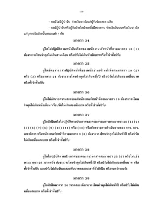 119
- กรณีไม่มีผู้นําจับ จ่ายเงินรางวัลแก่ผู้จับร้อยละสามสิบ
- กรณีผู้นําจับหรือผู้จับฝ่ายใดฝ่ายหนึงมีหลายคน จ่ายเงินสินบนหรือเงินรางวัล
แก่บุคคลในฝ่ายนันคนละเท่าๆ กัน
มาตรา
ผู้ใดไม่ปฏิบัติตามหนังสือเรียกของพนักงานเจ้าหน้าทีตามมาตรา ( )
ต้องระวางโทษจําคุกไม่เกินสามเดือน หรือปรับไม่เกินห้าพันบาทหรือทังจําทังปรับ
มาตรา
ผู้ใดขัดขวางการปฏิบัติหน้าทีของพนักงานเจ้าหน้าทีตามมาตรา ( )
หรือ ( ) หรือมาตรา ต้องระวางโทษจําคุกไม่เกินหนึงปี หรือปรับไม่เกินสองหมืนบาท
หรือทังจําทังปรับ
มาตรา
ผู้ใดไม่อํานวยความสะดวกแก่พนักงานเจ้าหน้าทีตามมาตรา ต้องระวางโทษ
จําคุกไม่เกินหนึงเดือน หรือปรับไม่เกินสองพันบาท หรือทังจําทังปรับ
มาตรา
ผู้ใดฝ่าฝืนหรือไม่ปฏิบัติตามประกาศของคณะกรรมการตามมาตรา ( ) ( )
( ) ( ) ( ) ( ) ( ) ( ) ( ) หรือ ( ) หรือขัดขวางการดําเนินงานของ กกร. กจร.
เลขาธิการ หรือพนักงานเจ้าหน้าทีตามมาตรา ( ) ต้องระวางโทษจําคุกไม่เกินห้าปี หรือปรับ
ไม่เกินหนึงแสนบาท หรือทังจําทังปรับ
มาตรา
ผู้ใดไม่ปฏิบัติตามประกาศของคณะกรรมการตามมาตรา ( ) หรือไม่แจ้ง
ตามมาตรา วรรคหนึง ต้องระวางโทษจําคุกไม่เกินหนึงปี หรือปรับไม่เกินสองหมืนบาท หรือ
ทังจําทังปรับ และปรับไม่เกินวันละสองพันบาทตลอดเวลาทียังฝ่าฝืน หรือจนกว่าจะแจ้ง
มาตรา
ผู้ใดฝ่าฝืนมาตรา วรรคสอง ต้องระวางโทษจําคุกไม่เกินห้าปี หรือปรับไม่เกิน
หนึงแสนบาท หรือทังจําทังปรับ
 