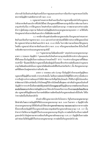7
บริการเข้าไปเป็นส่วนสําคัญส่วนหนึงในการดูแลและแยกส่วนการป้องกันการผูกขาดออกไปเป็น
พระราชบัญญัติการแข่งขันทางการค้า พ.ศ.
. กฎหมายกําหนดราคาสินค้าและป้องกันการผูกขาดทียกเลิกไปกับกฎหมาย
ว่าด้วยราคาสินค้าและบริการทีบังคับใช้ใหม่ เป็นกฎหมายทีมีโทษทางอาญาดังนันการพิจารณาในทาง
อาญาสําหรับเรือง การใช้กฎหมาย โทษสําหรับความผิดในทางอาญา การพยายามกระทําความผิด
ตัวการ ผู้สนับสนุน อายุความ จึงต้องนําบทบัญญัติแห่งประมวลกฎหมายอาญามาตรา มาใช้บังคับ
กับกฎหมายว่าด้วยราคาสินค้าและบริการ ซึงมีข้อพิจารณาดังนี
. หากมีการจับกุมดําเนินคดีตามกฎหมายเดิม คือกฎหมายกําหนดราคา
สินค้าและป้องกันการผูกขาด พ.ศ. และระหว่างการดําเนินคดีได้มีการประกาศใช้กฎหมายใหม่
คือ กฎหมายว่าด้วยราคาสินค้าและบริการ พ.ศ. ดังนัน ในการพิจารณาลงโทษจะใช้กฎหมาย
ใหม่คือ กฎหมายว่าด้วยราคาสินค้าและบริการ พ.ศ. หรือกฎหมายเดิมลงโทษ ซึงในเรืองนี
จะต้องพิจารณาจากประมวลกฎหมายอาญาดังนี
( ) “กฎหมายอาญาไม่มีผลย้อนหลัง” บทแห่งประมวลกฎหมายอาญา
มาตรา วรรคแรก บัญญัติว่า “บุคคลจะต้องรับโทษในทางอาญาต่อเมือได้กระทําการอันกฎหมาย
ทีใช้ในขณะนันบัญญัติเป็นความผิดและกําหนดโทษไว้” คําว่า “กระทําการอันกฎหมายทีใช้ขณะ
กระทํานัน” ซึงแสดงให้เห็นว่ากฎหมายนันต้องมีอยู่แล้วในขณะทีกระทําความผิดซึงแสดงว่ากฎหมาย
อาญาไม่มีผลย้อนหลังนันเอง กฎหมายไม่มีผลย้อนหลังทีถือกันเคร่งครัดจริงๆ นัน คือกฎหมายอาญา
แต่ก็มีข้อยกเว้นอยู่หลายประการด้วยกัน เช่น
มาตรา วรรคสอง แห่ง ป.อาญา ซึงบัญญัติว่าถ้าตามบทบัญญัติของ
กฎหมายทีบัญญัติในภายหลัง การกระทําเช่นนัน ไม่เป็นความผิดต่อไปให้ผู้ทีได้กระทําการนันพ้นจาก
การเป็นผู้กระทําความผิดและถ้าได้มีคําพิพากษาถึงทีสุดให้ลงโทษแล้ว ก็ให้ถือว่าผู้นันไม่เคยต้อง
คําพิพากษาว่าได้กระทําผิดนัน ถ้ารับโทษอยู่ก็ให้การรับโทษนันสินสุดลง กล่าวคือถ้ากฎหมายในส่วนที
บัญญัติว่าการกระทํานันเป็นความผิดได้ถูกยกเลิกไปโดยกฎหมายทีบัญญัติออกมาภายหลังอาจจะเป็นการ
ยกเลิกโดยตรงเช่นมีพระราชบัญญัติออกมาให้ยกเลิกไปเลยหรืออาจจะเป็นการยกเลิกโดยปริยาย
เช่น กฎหมายทีบัญญัติออกมาในภายหลังมีข้อความขัดหรือแย้งกับกฎหมายเดิมอย่างนีเป็นต้น ให้ถือ
ว่าความผิดนันเป็นอันยกเลิกไป
ตัวอย่างทีมีกฎหมายยกเลิกกันโดยตรง ก็ดูในประมวลกฎหมายอาญา
ได้กล่าวคือในพระราชบัญญัติให้ใช้ประมวลกฎหมายอาญา พ.ศ. ในมาตรา บัญญัติว่าเมือ
ประมวลกฎหมายอาญาได้ใช้บังคับแล้วให้ยกเลิกกฎหมายลักษณะอาญา หมายความว่าบรรดาความผิด
ทังหลายทีเคยบัญญัติไว้ในกฎหมายลักษณะอาญาเดิมหรือกฎหมายลักษณะอาญา ร.ศ. นัน
ถ้าหากว่าไม่ได้เอามาบัญญัติไว้ในประมวลกฎหมายอาญาปัจจุบัน ความผิดนันก็จะเป็นความผิดที
ถูกยกเลิกไป มีอยู่หลายมาตราเหมือนกันทีกฎหมายลักษณะอาญา ร.ศ. บัญญัติเป็นความผิด
แต่ว่าต่อมาไม่ได้บัญญัติไว้ในประมวลกฎหมายอาญา ความผิดนันก็จะถูกยกเลิกไป เช่น
 