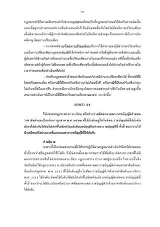 127
กฎหมายทําให้ความเสียหายเท่ากับจํานวนสูงสุดของโทษปรับทีกฎหมายกําหนดไว้สําหรับความผิดนัน
และเมือถูกกล่าวหายอมชําระเต็มจํานวนแล้วก็เป็นอันหมดสินกันโดยไม่ต้องมีการเปรียบเทียบ
เมือพิจารณาแล้วกรณีผู้กระทําผิดยินยอมเสียค่าปรับในอัตราอย่างสูงเป็นคนละกรณีกับการเลิก
คดีอาญาโดยการเปรียบเทียบ
- การเลิกคดีอาญาโดยการเปรียบเทียบเป็นการใช้อํานาจของผู้มีอํานาจเปรียบเทียบ
และในการเปรียบเทียบกฎหมายบัญญัติให้เจ้าพนักงานกําหนดค่าปรับซึงผู้ต้องหาจะพึงชําระและเมือ
ผู้ต้องหาได้ชําระเงินค่าปรับตามจํานวนทีเปรียบเทียบภายในระยะทีกําหนดแล้ว คดีนันเป็นอันเสร็จ
เด็ดขาด แต่ถ้าผู้ต้องหาไม่ยินยอมตามทีเปรียบเทียบหรือเมือยินยอมแล้วไม่ชําระเงินค่าปรับภายใน
เวลากําหนดจะต้องดําเนินคดีต่อไป
- สําหรับกฎหมายว่าด้วยราคาสินค้าและบริการมีอํานาจเปรียบเทียบได้ ทังกรณีทีมี
โทษปรับสถานเดียว หรือกรณีทีมีโทษปรับหรือจําคุกไม่เกินหนึงปี หรือกรณีทีมีโทษปรับหรือจําคุก
ไม่เกินหนึงปีและปรับ ส่วนกรณีการเลิกคดีอาญาโดยการยอมชําระค่าปรับในอัตราอย่างสูงนัน
สามารถดําเนินการได้ในกรณีทีมีโทษปรับสถานเดียวตามมาตรา เท่านัน
มาตรา
ให้บรรดากฎกระทรวง ระเบียบ หรือประกาศทีออกตามพระราชบัญญัติกําหนด
ราคาสินค้าและป้ องกันการผูกขาด พ.ศ. ๒๕๒๒ ทีใช้บังคับอยู่ในวันทีพระราชบัญญัตินีใช้บังคับ
ยังคงใช้บังคับได้ต่อไปเท่าทีไม่ขัดหรือแย้งกับบทบัญญัติแห่งพระราชบัญญัตินี ทังนี จนกว่าจะได้
มีระเบียบหรือประกาศทีออกตามพระราชบัญญัตินีใช้บังคับ
คําอธิบาย
มาตรานีเป็นบทเฉพาะกาลเพือให้การปฏิบัติตามกฎหมายดําเนินไปโดยไม่ขาดตอน
ทังนีระหว่างทีกฎหมายใช้บังคับ ยังไม่อาจตังคณะกรรมการได้ทันทีจะเกิดระยะเวลาทีไม่มี
คณะกรรมการหรือไม่อาจกําหนดระเบียบ กฎกระทรวง ประกาศอยู่ระยะหนึง ในระยะนันจึง
จําเป็นต้องให้กฎกระทรวง ระเบียบหรือประกาศทีออกตามพระราชบัญญัติกําหนดราคาสินค้าและ
ป้องกันการผูกขาด พ.ศ. ทีใช้บังคับอยู่ในวันทีพระราชบัญญัติว่าด้วยราคาสินค้าและบริการ
พ.ศ. ใช้บังคับ ยังคงใช้บังคับได้ต่อไปเท่าทีไม่ขัดหรือแย้ง บทบัญญัติแห่งพระราชบัญญัตินี
ทังนี จนกว่าจะได้มีระเบียบหรือประกาศทีออกตามพระราชบัญญัติว่าด้วยราคาสินค้าและบริการ
ใช้บังคับ
 