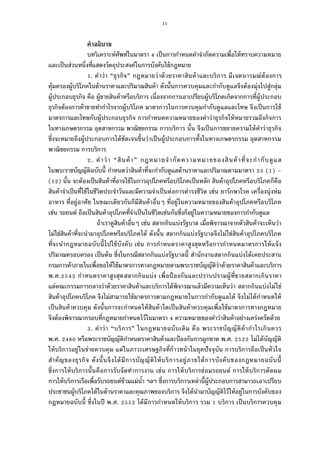 11
คําอธิบาย
บทวิเคราะห์ศัพท์ในมาตรา เป็นการกําหนดคําจํากัดความเพือให้ทราบความหมาย
และเป็นส่วนหนึงทีแสดงวัตถุประสงค์ในการบังคับใช้กฎหมาย
. คําว่า “ธุรกิจ” กฎหมายว่าด้วยราคาสินค้าและบริการ มีเจตนารมณ์ต้องการ
คุ้มครองผู้บริโภคในด้านราคาและปริมาณสินค้า ดังนันการควบคุมและกํากับดูแลจึงต้องมุ่งไปสู่กลุ่ม
ผู้ประกอบธุรกิจ คือ ผู้ขายสินค้าหรือบริการ เนืองจากการเอาเปรียบผู้บริโภคเกิดจากการทีผู้ประกอบ
ธุรกิจต้องการค้าขายทํากําไรจากผู้บริโภค มาตรการในการควบคุมกํากับดูแลและโทษ จึงเป็นการใช้
มาตรการและโทษกับผู้ประกอบธุรกิจ การกําหนดความหมายของคําว่าธุรกิจให้หมายรวมถึงกิจการ
ในทางเกษตรกรรม อุตสาหกรรม พาณิชยกรรม การบริการ นัน จึงเป็นการขยายความให้คําว่าธุรกิจ
ซึงจะหมายถึงผู้ประกอบการได้ชัดเจนขึนว่าเป็นผู้ประกอบการทังในทางเกษตรกรรม อุตสาหกรรม
พาณิชยกรรม การบริการ
. คําว่า “สินค้า” กฎหมายจํากัดความหมายของสินค้าทีจะกํากับดูแล
ในพระราชบัญญัติฉบับนี กําหนดว่าสินค้าทีจะกํากับดูแลด้านราคาและปริมาณตามมาตรา ( ) –
( ) นัน จะต้องเป็นสินค้าทีอาจใช้ในการอุปโภคหรือบริโภคเป็นหลัก สินค้าอุปโภคหรือบริโภคก็คือ
สินค้าจําเป็นทีใช้ในชีวิตประจําวันและมีความจําเป็นต่อการดํารงชีวิต เช่น ยารักษาโรค เครืองนุ่งห่ม
อาหาร ทีอยู่อาศัย ในขณะเดียวกันก็มีสินค้าอืนๆ ทีอยู่ในความหมายของสินค้าอุปโภคหรือบริโภค
เช่น รถยนต์ ถือเป็นสินค้าอุปโภคทีจําเป็นในชีวิตเช่นกันซึงก็อยู่ในความหมายของการกํากับดูแล
ถ้าเราดูสินค้าอืนๆ เช่น สลากกินแบ่งรัฐบาล เมือพิจารณาจากตัวสินค้าจะเห็นว่า
ไม่ใช่สินค้าทีจะนํามาอุปโภคหรือบริโภคได้ ดังนัน สลากกินแบ่งรัฐบาลจึงไม่ใช่สินค้าอุปโภคบริโภค
ทีจะนํากฎหมายฉบับนีไปใช้บังคับ เช่น การกําหนดราคาสูงสุดหรือการกําหนดมาตรการให้แจ้ง
ปริมาณครอบครอง เป็นต้น ซึงในกรณีสลากกินแบ่งรัฐบาลนี สํานักงานสลากกินแบ่งได้เคยประสาน
กรมการค้าภายในเพือขอให้ใช้มาตรการทางกฎหมายตามพระราชบัญญัติว่าด้วยราคาสินค้าและบริการ
พ.ศ. กําหนดราคาสูงสุดสลากกินแบ่ง เพือป้ องกันและปราบปรามผู้ทีขายสลากเกินราคา
แต่คณะกรรมการกลางว่าด้วยราคาสินค้าและบริการได้พิจารณาแล้วมีความเห็นว่า สลากกินแบ่งไม่ใช่
สินค้าอุปโภคบริโภค จึงไม่สามารถใช้มาตรการตามกฎหมายในการกํากับดูแลได้ จึงไม่ได้กําหนดให้
เป็นสินค้าควบคุม ดังนันการจะกําหนดให้สินค้าใดเป็นสินค้าควบคุมเพือใช้มาตรการทางกฎหมาย
จึงต้องพิจารณากรอบทีกฎหมายกําหนดไว้ในมาตรา ความหมายของคําว่าสินค้าอย่างเคร่งครัดด้วย
. คําว่า “บริการ” ในกฎหมายฉบับเดิม คือ พระราชบัญญัติค้ากําไรเกินควร
พ.ศ. หรือพระราชบัญญัติกําหนดราคาสินค้าและป้องกันการผูกขาด พ.ศ. ไม่ได้บัญญัติ
ให้บริการอยู่ในข่ายควบคุม แต่ในภาวะเศรษฐกิจทีก้าวหน้าในยุคปัจจุบัน การบริการถือเป็นหัวใจ
สําคัญของธุรกิจ ดังนันจึงได้มีการบัญญัติให้บริการอยู่ภายใต้การบังคับของกฎหมายฉบับนี
ซึงการให้บริการนันคือการรับจัดทําการงาน เช่น การให้บริการซ่อมรถยนต์ การให้บริการตัดผม
การให้บริการเรือเพือรับรถยนต์ข้ามแม่นํา ฯลฯ ซึงการบริการเหล่านีผู้ประกอบการสามารถเอาเปรียบ
ประชาชนผู้บริโภคได้ในด้านราคาและคุณภาพของบริการ จึงได้นํามาบัญญัติไว้ให้อยู่ในการบังคับของ
กฎหมายฉบับนี ซึงในปี พ.ศ. ได้มีการกําหนดให้บริการ รวม บริการ เป็นบริการควบคุม
 