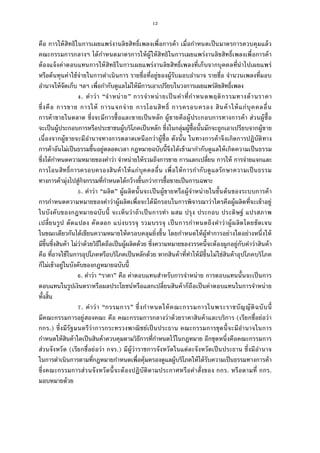 12
คือ การให้สิทธิในการเผยแพร่งานลิขสิทธิเพลงเพือการค้า เมือกําหนดเป็นมาตรการควบคุมแล้ว
คณะกรรมการกลางฯ ได้กําหนดมาตรการให้ผู้ให้สิทธิในการเผยแพร่งานลิขสิทธิเพลงเพือการค้า
ต้องแจ้งค่าตอบแทนการให้สิทธิในการเผยแพร่งานลิขสิทธิเพลงทีเก็บจากบุคคลทีนําไปเผยแพร่
หรือต้นทุนค่าใช้จ่ายในการดําเนินการ รายชือทีอยู่ของผู้รับมอบอํานาจ รายชือ จํานวนเพลงทีมอบ
อํานาจให้จัดเก็บ ฯลฯ เพือกํากับดูแลไม่ให้มีการเอาเปรียบในวงการเผยแพร่ลิขสิทธิเพลง
. คําว่า “จําหน่าย” การจําหน่ายเป็นคําทีกําหนดพฤติกรรมทางด้านราคา
ซึงคือ การขาย การให้ การแจกจ่าย การโอนสิทธิ การครอบครอง สินค้าให้แก่บุคคลอืน
การค้าขายในตลาด ซึงจะมีการซือและขายเป็นหลัก ผู้ขายคือผู้ประกอบการทางการค้า ส่วนผู้ซือ
จะเป็นผู้ประกอบการหรือประชาชนผู้บริโภคเป็นหลัก ซึงในกลุ่มผู้ซือนันมักจะถูกเอาเปรียบจากผู้ขาย
เนืองจากผู้ขายจะมีอํานาจทางการตลาดเหนือกว่าผู้ซือ ดังนัน ในทางการค้าจึงเกิดการปฏิบัติทาง
การค้าอันไม่เป็นธรรมขึนอยู่ตลอดเวลา กฎหมายฉบับนีจึงได้เข้ามากํากับดูแลให้เกิดความเป็นธรรม
ซึงได้กําหนดความหมายของคําว่า จําหน่ายให้รวมถึงการขาย การแลกเปลียน การให้ การจ่ายแจกและ
การโอนสิทธิการครอบครองสินค้าให้แก่บุคคลอืน เพือให้การกํากับดูแลรักษาความเป็นธรรม
ทางการค้ามุ่งไปสู่กิจกรรมทีกําหนดได้กว้างขึนกว่าการซือขายเป็นการเฉพาะ
. คําว่า “ผลิต” ผู้ผลิตนันจะเป็นผู้ขายหรือผู้จําหน่ายในขันต้นของระบบการค้า
การกําหนดความหมายของคําว่าผู้ผลิตเพือจะได้มีกรอบในการพิจารณาว่าใครคือผู้ผลิตทีจะเข้าอยู่
ในบังคับของกฎหมายฉบับนี จะเห็นว่าถ้าเป็นการทํา ผสม ปรุง ประกอบ ประดิษฐ์ แปรสภาพ
เปลียนรูป ดัดแปลง คัดลอก แบ่งบรรจุ รวมบรรจุ เป็นการกําหนดถึงคําว่าผู้ผลิตโดยชัดเจน
ในขณะเดียวกันได้เขียนความหมายให้ครอบคลุมยิงขึน โดยกําหนดให้ผู้ทําการอย่างใดอย่างหนึงให้
มีขึนซึงสินค้า ไม่ว่าด้วยวิธีใดถือเป็นผู้ผลิตด้วย ซึงความหมายของวรรคนีจะต้องผูกอยู่กับคําว่าสินค้า
คือ ทีอาจใช้ในการอุปโภคหรือบริโภคเป็นหลักด้วย หากสินค้าทีทําให้มีขึนไม่ใช่สินค้าอุปโภคบริโภค
ก็ไม่เข้าอยู่ในบังคับของกฎหมายฉบับนี
. คําว่า “ราคา” คือ ค่าตอบแทนสําหรับการจําหน่าย การตอบแทนนันจะเป็นการ
ตอบแทนในรูปเงินตราหรือผลประโยชน์หรือแลกเปลียนสินค้าก็ถือเป็นค่าตอบแทนในการจําหน่าย
ทังสิน
. คําว่า “กรรมการ” ซึงกําหนดให้คณะกรรมการในพระราชบัญญัติฉบับนี
มีคณะกรรมการอยู่สองคณะ คือ คณะกรรมการกลางว่าด้วยราคาสินค้าและบริการ (เรียกชือย่อว่า
กกร.) ซึงมีรัฐมนตรีว่าการกระทรวงพาณิชย์เป็นประธาน คณะกรรมการชุดนีจะมีอํานาจในการ
กําหนดให้สินค้าใดเป็นสินค้าควบคุมตามวิธีการทีกําหนดไว้ในกฎหมาย อีกชุดหนึงคือคณะกรรมการ
ส่วนจังหวัด (เรียกชือย่อว่า กจร.) มีผู้ว่าราชการจังหวัดในแต่ละจังหวัดเป็นประธาน ซึงมีอํานาจ
ในการดําเนินการตามทีกฎหมายกําหนดเพือคุ้มครองดูแลผู้บริโภคให้ได้รับความเป็นธรรมทางการค้า
ซึงคณะกรรมการส่วนจังหวัดนีจะต้องปฏิบัติตามประกาศหรือคําสังของ กกร. หรือตามที กกร.
มอบหมายด้วย
 