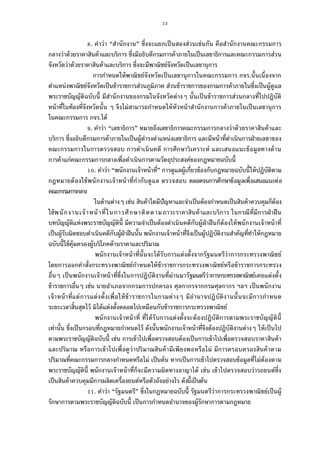 13
. คําว่า “สํานักงาน” ซึงจะแยกเป็นสองส่วนเช่นกัน คือสํานักงานคณะกรรมการ
กลางว่าด้วยราคาสินค้าและบริการ ซึงมีอธิบดีกรมการค้าภายในเป็นเลขาธิการและคณะกรรมการส่วน
จังหวัดว่าด้วยราคาสินค้าและบริการ ซึงจะมีพาณิชย์จังหวัดเป็นเลขานุการ
การกําหนดให้พาณิชย์จังหวัดเป็นเลขานุการในคณะกรรมการ กจร.นันเนืองจาก
ตําแหน่งพาณิชย์จังหวัดเป็นข้าราชการส่วนภูมิภาค ส่วนข้าราชการของกรมการค้าภายในซึงเป็นผู้ดูแล
พระราชบัญญัติฉบับนี มีสํานักงานของกรมในจังหวัดต่างๆ นันเป็นข้าราชการส่วนกลางทีไปปฏิบัติ
หน้าทีในท้องทีจังหวัดนัน ๆ จึงไม่สามารถกําหนดให้หัวหน้าสํานักงานการค้าภายในเป็นเลขานุการ
ในคณะกรรมการ กจร.ได้
. คําว่า “เลขาธิการ” หมายถึงเลขาธิการคณะกรรมการกลางว่าด้วยราคาสินค้าและ
บริการ ซึงอธิบดีกรมการค้าภายในเป็นผู้ดํารงตําแหน่งเลขาธิการ และมีหน้าทีดําเนินการฝ่ายเลขาของ
คณะกรรมการในการตรวจสอบ การดําเนินคดี การศึกษาวิเคราะห์ และเสนอแนะข้อมูลทางด้าน
การค้าแก่คณะกรรมการกลางเพือดําเนินการตามวัตถุประสงค์ของกฎหมายฉบับนี
. คําว่า “พนักงานเจ้าหน้าที” การดูแลผู้เกียวข้องกับกฎหมายฉบับนีให้ปฏิบัติตาม
กฎหมายต้องใช้พนักงานเจ้าหน้าทีกํากับดูแล ตรวจสอบ ตลอดจนการศึกษาข้อมูลเพือเสนอแนะต่อ
คณะกรรมการกลาง
ในด้านต่างๆ เช่น สินค้าใดมีปัญหาและจําเป็นต้องกําหนดเป็นสินค้าควบคุมก็ต้อง
ใช้พนักงานเจ้าหน้าทีในการศึกษาติดตามภาวะราคาสินค้าและบริการ ในกรณีทีมีการฝ่าฝืน
บทบัญญัติแห่งพระราชบัญญัตินี มีความจําเป็นต้องดําเนินคดีกับผู้ฝ่าฝืนก็ต้องให้พนักงานเจ้าหน้าที
เป็นผู้รับผิดชอบดําเนินคดีกับผู้ฝ่าฝืนนัน พนักงานเจ้าหน้าทีจึงเป็นผู้ปฏิบัติงานสําคัญทีทําให้กฎหมาย
ฉบับนีใช้คุ้มครองผู้บริโภคด้านราคาและปริมาณ
พนักงานเจ้าหน้าทีนันจะได้รับการแต่งตังจากรัฐมนตรีว่าการกระทรวงพาณิชย์
โดยการออกคําสังกระทรวงพาณิชย์กําหนดให้ข้าราชการกระทรวงพาณิชย์หรือข้าราชการกระทรวง
อืนๆ เป็นพนักงานเจ้าหน้าทีซึงในการปฏิบัติงานทีผ่านมารัฐมนตรีว่าการกระทรวงพาณิชย์เคยแต่งตัง
ข้าราชการอืนๆ เช่น นายอําเภอจากกรมการปกครอง ศุลกากรจากกรมศุลกากร ฯลฯ เป็นพนักงาน
เจ้าหน้าทีแต่การแต่งตังเพือให้ข้าราชการในกรมต่างๆ มีอํานาจปฏิบัติงานนันจะมีการกําหนด
ระยะเวลาสินสุดไว้ มิได้แต่งตังตลอดไปเหมือนกับข้าราชการกระทรวงพาณิชย์
พนักงานเจ้าหน้าที ทีได้รับการแต่งตังจะต้องปฏิบัติการตามพระราชบัญญัตินี
เท่านัน ซึงเป็นกรอบทีกฎหมายกําหนดไว้ ดังนันพนักงานเจ้าหน้าทีจึงต้องปฏิบัติงานต่างๆ ให้เป็นไป
ตามพระราชบัญญัติฉบับนี เช่น การเข้าไปเพือตรวจสอบต้องเป็นการเข้าไปเพือตรวจสอบราคาสินค้า
และปริมาณ หรือการเข้าไปเพือดูว่าปริมาณสินค้ามีเพียงพอหรือไม่ มีการครอบครองสินค้าตาม
ปริมาณทีคณะกรรมการกลางกําหนดหรือไม่ เป็นต้น หากเป็นการเข้าไปตรวจสอบข้อมูลทีไม่ต้องตาม
พระราชบัญญัตินี พนักงานเจ้าหน้าทีก็จะมีความผิดทางอาญาได้ เช่น เข้าไปตรวจสอบว่ารถยนต์ซึง
เป็นสินค้าควบคุมมีการผลิตเครืองยนต์หรือตัวถังอย่างไร ดังนีเป็นต้น
. คําว่า “รัฐมนตรี” ซึงในกฎหมายฉบับนี รัฐมนตรีว่าการกระทรวงพาณิชย์เป็นผู้
รักษาการตามพระราชบัญญัติฉบับนี เป็นการกําหนดอํานาจของผู้รักษาการตามกฎหมาย
 