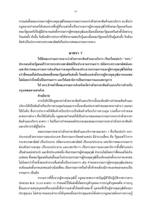 16
การแต่งตังคณะกรรมการผู้ทรวงคุณวุฒิในคณะกรรมการกลางว่าด้วยราคาสินค้าและบริการ จะเห็นว่า
กฎหมายกําหนดให้เสนอรายชือผู้ทีจะแต่งตังเป็นกรรมการผู้ทรงคุณวุฒิไปยังคณะรัฐมนตรีและ
คณะรัฐมนตรีเป็นผู้มีอํานาจแต่งตังกรรมการผู้ทรงคุณวุฒิและมีผลเมือคณะรัฐมนตรีแต่งตังโดยระบุ
วันแต่งตัง ดังนัน จึงต้องมีการประกาศให้สาธารณชนรับรู้และเมือคณะรัฐมนตรีเป็นผู้แต่งตัง จึงต้อง
จัดทําเป็นประกาศกระทรวงพาณิชย์หรือประกาศคณะกรรมการกลาง
มาตรา
ให้มีคณะกรรมการกลางว่าด้วยราคาสินค้าและบริการ เรียกโดยย่อว่า “กกร.”
ประกอบด้วยรัฐมนตรีว่าการกระทรวงพาณิชย์เป็ นประธานกรรมการ ปลัดกระทรวงพาณิชย์และ
เลขาธิการคณะกรรมการส่งเสริมการลงทุนเป็ นรองประธานกรรมการและผู้ทรงคุณวุฒิไม่น้อย
กว่าสีคนแต่ไม่เกินแปดคนซึงคณะรัฐมนตรีแต่งตัง โดยต้องแต่งตังจากผู้ทรงคุณวุฒิภาคเอกชน
ไม่น้อยกว่ากึงหนึงเป็ นกรรมการ และให้เลขาธิการเป็ นกรรมการและเลขานุการ
ให้ กกร.ทําหน้าทีคณะกรรมการส่วนจังหวัดว่าด้วยราคาสินค้าและบริการสําหรับ
กรุงเทพมหานครด้วย
คําอธิบาย
การบังคับใช้กฎหมายว่าด้วยราคาสินค้าและบริการนันจะต้องมีการกําหนดสินค้าและ
บริการให้เป็นสินค้าหรือบริการควบคุมก่อนและจากนันจะต้องประกาศกําหนดมาตรการต่างๆ ออกมา
ใช้บังคับ ซึงการประกาศให้สินค้าหรือบริการเป็นสินค้าหรือบริการควบคุม รวมทังการกําหนด
มาตรการต่างๆ ทีจะใช้บังคับนัน กฎหมายกําหนดให้เป็นอํานาจของคณะกรรมการกลางว่าด้วยราคา
สินค้าและบริการ มาตรา จึงเป็นการกําหนดองค์ประกอบของคณะกรรมการกลางว่าด้วยราคาสินค้า
และบริการว่ามีผู้ใดบ้าง
คณะกรรมการกลางว่าด้วยราคาสินค้าและบริการตามมาตรา ซึงเรียกย่อว่า กกร.
ประกอบด้วยกรรมการสองประเภท คือกรรมการโดยตําแหน่ง มีจํานวนสีคน คือ รัฐมนตรีว่าการ
กระทรวงพาณิชย์ เป็นประธาน ปลัดกระทรวงพาณิชย์ เป็นรองประธาน เลขาธิการคณะกรรมการ
ส่งเสริมการลงทุน เป็นรองประธาน และเลขาธิการ เป็นกรรมการและเลขาธิการทังสีตําแหน่ง
เป็นตําแหน่งประจํา และอีกประเภทหนึง คือกรรมการผู้ทรงคุณวุฒิ จํานวนไม่น้อยกว่าสีคนแต่ไม่เกิน
แปดคน ซึงคณะรัฐมนตรีแต่งตังและในจํานวนกรรมการผู้ทรงคุณวุฒินีจะต้องแต่งตังจากภาคเอกชน
ไม่น้อยกว่ากึงหนึงของจํานวนทีแต่งตังเป็นกรรมการ เช่น กําหนดกรรมการผู้ทรงคุณวุฒิแปดคน
จะต้องแต่งตังภาคเอกชนอย่างน้อยสีคน เป็นกรรมการหรือถ้าตังห้าคนต้องมีภาคเอกชนสามคนเป็น
กรรมการ เป็นต้น
กรรมการทีตังจากผู้ทรงคุณวุฒินี กฎหมายพระราชบัญญัติวิธีปฏิบัติราชการทาง
ปกครอง พ.ศ. มาตรา กําหนดไว้ให้แต่งตังโดยระบุตัวบุคคล การระบุตัวบุคคลคือ การระบุ
ชือและนามสกุลบุคคลทีจะแต่งตังซึงการแต่งตังโดยลักษณะนี บุคคลทีเป็นผู้ทรงคุณวุฒิต้องมา
ประชุมเอง ไม่สามารถมอบอํานาจให้บุคคลอืนมาประชุมแทนได้เพราะกฎหมายต้องการความรู้
 