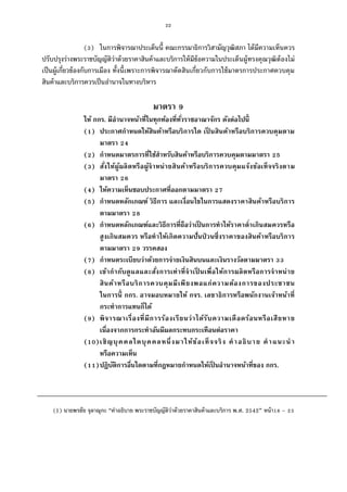 22
( ) ในการพิจารณาประเด็นนี คณะกรรมาธิการวิสามัญวุฒิสภา ได้มีความเห็นควร
ปรับปรุงร่างพระราชบัญญัติว่าด้วยราคาสินค้าและบริการให้มีข้อความในประเด็นผู้ทรงคุณวุฒิต้องไม่
เป็นผู้เกียวข้องกับการเมือง ทังนีเพราะการพิจารณาตัดสินเกียวกับการใช้มาตรการประกาศควบคุม
สินค้าและบริการควรเป็นอํานาจในทางบริหาร
มาตรา
ให้ กกร. มีอํานาจหน้าทีในทุกท้องทีทัวราชอาณาจักร ดังต่อไปนี
( ) ประกาศกําหนดให้สินค้าหรือบริการใด เป็ นสินค้าหรือบริการควบคุมตาม
มาตรา
( ) กําหนดมาตรการทีใช้สําหรับสินค้าหรือบริการควบคุมตามมาตรา
( ) สังให้ผู้ผลิตหรือผู้จําหน่ายสินค้าหรือบริการควบคุมแจ้งข้อเท็จจริงตาม
มาตรา
( ) ให้ความเห็นชอบประกาศทีออกตามมาตรา
( ) กําหนดหลักเกณฑ์ วิธีการ และเงือนไขในการแสดงราคาสินค้าหรือบริการ
ตามมาตรา
( ) กําหนดหลักเกณฑ์และวิธีการทีถือว่าเป็ นการทําให้ราคาตําเกินสมควรหรือ
สูงเกินสมควร หรือทําให้เกิดความปันป่ วนซึงราคาของสินค้าหรือบริการ
ตามมาตรา วรรคสอง
( ) กําหนดระเบียบว่าด้วยการจ่ายเงินสินบนและเงินรางวัลตามมาตรา
( ) เข้ากํากับดูแลและสังการเท่าทีจําเป็ นเพือให้การผลิตหรือการจําหน่าย
สินค้าหรือบริการควบคุมมีเพียงพอแก่ความต้องการของประชาชน
ในการนี กกร. อาจมอบหมายให้ กจร. เลขาธิการหรือพนักงานเจ้าหน้าที
กระทําการแทนก็ได้
( ) พิจารณาเรืองทีมีการร้องเรียนว่าได้รับความเดือดร้อนหรือเสียหาย
เนืองจากการกระทําอันมีผลกระทบกระเทือนต่อราคา
( )เชิญบุคคลใดบุคคลหนึงมาให้ข้อเท็จจริง คําอธิบาย คําแนะนํา
หรือความเห็น
( )ปฏิบัติการอืนใดตามทีกฎหมายกําหนดให้เป็ นอํานาจหน้าทีของ กกร.
(1) นายพรชัย จุลาณุกะ “คําอธิบาย พระราชบัญญัติว่าด้วยราคาสินค้าและบริการ พ.ศ. 2542” หน้า –
 