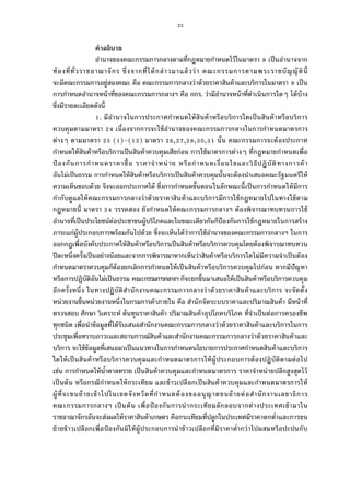 23
คําอธิบาย
อํานาจของคณะกรรมการกลางตามทีกฎหมายกําหนดไว้ในมาตรา เป็นอํานาจจาก
ท้องทีทัวราชอาณาจักร ซึงจากทีได้กล่าวมาแล้วว่า คณะกรรมการตามพระราชบัญญัตินี
จะมีคณะกรรมการอยู่สองคณะ คือ คณะกรรมการกลางว่าด้วยราคาสินค้าและบริการในมาตรา เป็น
การกําหนดอํานาจหน้าทีของคณะกรรมการกลางฯ คือ กกร. ว่ามีอํานาจหน้าทีดําเนินการใดๆ ได้บ้าง
ซึงมีรายละเอียดดังนี
. มีอํานาจในการประกาศกําหนดให้สินค้าหรือบริการใดเป็นสินค้าหรือบริการ
ควบคุมตามมาตรา เนืองจากการจะใช้อํานาจของคณะกรรมการกลางในการกําหนดมาตรการ
ต่างๆ ตามมาตรา ( )–( ) มาตรา , , , , นัน คณะกรรมการจะต้องประกาศ
กําหนดให้สินค้าหรือบริการเป็นสินค้าควบคุมเสียก่อน การใช้มาตรการต่างๆ ทีกฎหมายกําหนดเพือ
ป้ องกันการกําหนดราคาซือ ราคาจําหน่าย หรือกําหนดเงือนไขและวิธีปฏิบัติทางการค้า
อันไม่เป็นธรรม การกําหนดให้สินค้าหรือบริการเป็นสินค้าควบคุมนันจะต้องนําเสนอคณะรัฐมนตรีให้
ความเห็นชอบด้วย จึงจะออกประกาศได้ ซึงการกําหนดขันตอนในลักษณะนีเป็นการกําหนดให้มีการ
กํากับดูแลให้คณะกรรมการกลางว่าด้วยราคาสินค้าและบริการมีการใช้กฎหมายไปในทางใช้ตาม
กฎหมายนี มาตรา วรรคสอง ยังกําหนดให้คณะกรรมการกลางฯ ต้องพิจารณาทบทวนการใช้
อํานาจทีเป็นประโยชน์ต่อประชาชนผู้บริโภคและในขณะเดียวกันก็ป้องกันการใช้กฎหมายในการสร้าง
ภาระแก่ผู้ประกอบการพร้อมกันไปด้วย ซึงจะเห็นได้ว่าการใช้อํานาจของคณะกรรมการกลางฯ ในการ
ออกกฎเพือบังคับประกาศให้สินค้าหรือบริการเป็นสินค้าหรือบริการควบคุมโดยต้องพิจารณาทบทวน
ปีละหนึงครังเป็นอย่างน้อยและจากการพิจารณาหากเห็นว่าสินค้าหรือบริการใดไม่มีความจําเป็นต้อง
กําหนดมาตราควบคุมก็ต้องยกเลิกการกําหนดให้เป็นสินค้าหรือบริการควบคุมไปก่อน หากมีปัญหา
หรือการปฏิบัติอันไม่เป็นธรรม คณะกรรมการกลางฯ ก็จะยกขึนมาเสนอให้เป็นสินค้าหรือบริการควบคุม
อีกครังหนึง ในทางปฏิบัติสํานักงานคณะกรรมการกลางว่าด้วยราคาสินค้าและบริการ จะจัดตัง
หน่วยงานขึนหน่วยงานหนึงในกรมการค้าภายใน คือ สํานักจัดระบบราคาและปริมาณสินค้า มีหน้าที
ตรวจสอบ ศึกษา วิเคราะห์ ต้นทุนราคาสินค้า ปริมาณสินค้าอุปโภคบริโภค ทีจําเป็นต่อการครองชีพ
ทุกชนิด เพือนําข้อมูลทีได้รับเสนอสํานักงานคณะกรรมการกลางว่าด้วยราคาสินค้าและบริการในการ
ประชุมเพือทราบภาวะและสถานการณ์สินค้าและสํานักงานคณะกรรมการกลางว่าด้วยราคาสินค้าและ
บริการ จะใช้ข้อมูลทีเสนอมาเป็นแนวทางในการกําหนดนโยบายการประกาศกําหนดสินค้าและบริการ
ใดให้เป็นสินค้าหรือบริการควบคุมและกําหนดมาตรการให้ผู้ประกอบการต้องปฏิบัติตามต่อไป
เช่น การกําหนดให้นําตาลทราย เป็นสินค้าควบคุมและกําหนดมาตรการ ราคาจําหน่ายปลีกสูงสุดไว้
เป็นต้น หรือกรณีกําหนดให้กระเทียม และข้าวเปลือกเป็นสินค้าควบคุมและกําหนดมาตรการให้
ผู้ทีจะขนย้ายเข้าไปในเขตจังหวัดทีกําหนดต้องขออนุญาตขนย้ายต่อสํานักงานเลขาธิการ
คณะกรรมการกลางฯ เป็นต้น เพือป้ องกันการนํากระเทียมลักลอบจากต่างประเทศเข้ามาใน
ราชอาณาจักรอันจะส่งผลให้ราคาสินค้าเกษตร คือกระเทียมทีปลูกในประเทศมีราคาตกตําและการขน
ย้ายข้าวเปลือกเพือป้องกันมิให้ผู้ประกอบการนําข้าวเปลือกทีมีราคาตํากว่าไปผสมหรือปะปนกับ
 