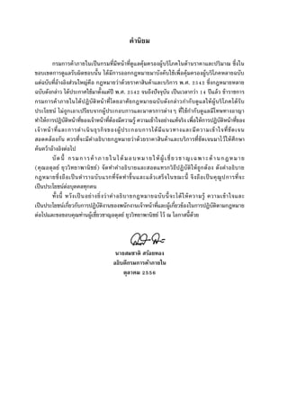 คํานิยม
กรมการค้าภายในเป็นกรมทีมีหน้าทีดูแลคุ้มครองผู้บริโภคในด้านราคาและปริมาณ ซึงใน
ขอบเขตการดูแลรับผิดชอบนัน ได้มีการออกกฎหมายมาบังคับใช้เพือคุ้มครองผู้บริโภคหลายฉบับ
แต่ฉบับทีอ้างอิงส่วนใหญ่คือ กฎหมายว่าด้วยราคาสินค้าและบริการ พ.ศ. ซึงกฎหมายหลาย
ฉบับดังกล่าว ได้ประกาศใช้มาตังแต่ปี พ.ศ. จนถึงปัจจุบัน เป็นเวลากว่า ปีแล้ว ข้าราชการ
กรมการค้าภายในได้ปฏิบัติหน้าทีโดยอาศัยกฎหมายฉบับดังกล่าวกํากับดูแลให้ผู้บริโภคได้รับ
ประโยชน์ ไม่ถูกเอาเปรียบจากผู้ประกอบการและมาตรการต่างๆ ทีใช้กํากับดูแลมีโทษทางอาญา
ทําให้การปฏิบัติหน้าทีของเจ้าหน้าทีต้องมีความรู้ ความเข้าใจอย่างแท้จริง เพือให้การปฏิบัติหน้าทีของ
เจ้าหน้าทีและการดําเนินธุรกิจของผู้ประกอบการได้มีแนวทางและมีความเข้าใจทีชัดเจน
สอดคล้องกัน ควรทีจะมีคําอธิบายกฎหมายว่าด้วยราคาสินค้าและบริการทีชัดเจนมาไว้ให้ศึกษา
ค้นคว้าอ้างอิงต่อไป
บัดนี กรมการค้าภายในได้ มอบหมายให้ ผู้ เชียวชาญเฉพาะด้ านกฎหมาย
(คุณอดุลย์ ยุววิทยาพานิชย์) จัดทําคําอธิบายและสอดแทรกวิธีปฏิบัติให้ถูกต้อง ดังคําอธิบาย
กฎหมายซึงถือเป็นตําราฉบับแรกทีจัดทําขึนและแล้วเสร็จในขณะนี จึงถือเป็นคุณูปการทีจะ
เป็นประโยชน์ต่อบุคคลทุกคน
ทังนี หวังเป็นอย่างยิงว่าคําอธิบายกฎหมายฉบับนีจะได้ให้ความรู้ ความเข้าใจและ
เป็นประโยชน์เกียวกับการปฏิบัติงานของพนักงานเจ้าหน้าทีและผู้เกียวข้องในการปฏิบัติตามกฎหมาย
ต่อไปและขอขอบคุณท่านผู้เชียวชาญอดุลย์ ยุววิทยาพานิชย์ ไว้ ณ โอกาสนีด้วย
นายสมชาติ สร้อยทอง
อธิบดีกรมการค้าภายใน
ตุลาคม
 