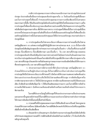 33
กรณีการประชุมคณะกรรมการนัดแรกและมีกรรมการมาประชุมไม่ครบองค์
ประชุม ประธานต้องสังเลือนการประชุมและต้องประชุมภายใน วันนับแต่วันประชุมทีเลือนมา
และในการประชุมครังทีสองนี กําหนดองค์ประชุมคณะกรรมการเหลือเพียงหนึงในสามของ
คณะกรรมการทังสิน ก็ถือเป็นองค์ประชุมไม่ต้องนับองค์ประชุมให้ถึงกึงหนึงของคณะกรรมการ แต่ใน
การประชุมครังทีสองนีจะต้องระบุรายละเอียดถึงความประสงค์ทีจะให้เกิดผลจากการประชุมไว้ใน
หนังสือนัดประชุมกรรมการด้วย เพือให้กรรมการทราบ การประชุมครังทีสองนีเป็นการประชุมทีเลือน
มาจากครังก่อนและจะประชุมภายในสิบสีวันนับจากวันทีเลือนและองค์ประชุมในครังทีสองนีจะนับ
องค์ประชุมไม่น้อยกว่าหนึงในสามขององค์ประชุมและให้ถือว่าครบองค์ประชุม สามารถดําเนินการ
ประชุมได้เลย
. การประชุมต้องเป็นไปตามระเบียบการทีคณะกรรมการกําหนดซึงเป็นไปตาม
บทบัญญัติมาตรา แห่งพระราชบัญญัติวิธีปฏิบัติราชการทางปกครอง พ.ศ. ซึงในการนัด
ประชุมในหนังสือเชิญประชุมจะมีการกําหนดวาระการประชุมในเรืองต่าง ๆ คือเรืองทีประธานแจ้งที
ประชุม เรืองเพือทราบ เรืองเพือพิจารณา และเรืองอืนๆ วัน เวลา สถานทีประชุม ตลอดจน
การประชุมจะต้องทําเป็นหนังสือแจ้งกรรมการทราบล่วงหน้าไม่น้อยกว่าสามวันนับแต่กรรมการจะ
ทราบในการประชุมนัดก่อนหน้านันและในกรณีแจ้งในทีประชุมเพือให้กรรมการทีมาประชุมทราบวัน
เวลา สถานทีประชุม ฝ่ายเลขาธิการหรือฝ่ายเลขานุการคณะกรรมการจะต้องมีหนังสือแจ้งให้กรรมการ
ทีขาดประชุมทราบวัน เวลา สถานทีประชุมครังต่อไปด้วย
. ประธานกรรมการมีอํานาจหน้าทีดําเนินการประชุม บทบัญญัติมาตรา
กําหนดให้ประธานเป็นผู้ดําเนินการประชุม ซึงในกรณีนีอํานาจในการดําเนินการประชุมก็คือ
การประชุมให้เป็นไปตามระเบียบวาระทีกําหนดไว้ เปิดโอกาสให้กรรมการแสดงความคิดเห็นอย่าง
อิสระและประธานจะต้องสรุปประเด็นให้เป็นไปตามมติของทีประชุม การตัดสินปัญหาหรือ
การพิจารณามาตรการต่างๆ ให้เป็นไปตามกฎหมาย หากมีความเห็นหลายความเห็นให้ลงคะแนน
เสียง ถ้าเสียงข้างมากตัดสินปัญหาใด ๆ ให้ถือเป็นมติของคณะกรรมการ และในกรณีนีมีการคัดค้าน
ความเห็นให้ฝ่ายเลขาฯ บันทึกความเห็นของฝ่ายคัดค้านหรือความเห็นข้างน้อยไว้ประกอบการ
พิจารณาด้วย
ในกรณีทีประธานไม่อยู่ในทีประชุมก็ให้รองประธานกรรมการเป็นประธานแทน
และนอกจากนีกฎหมายยังกําหนดไว้ในกรณีทีประธานและรองประธานไม่สามารถดําเนินการประชุม
ให้กรรมการคัดเลือกกันขึนคนหนึงขึนทําหน้าทีแทน
. การลงมติในทีประชุมของคณะกรรมการให้ถือเสียงข้างมากเป็นมติ โดยกฎหมาย
กําหนดให้กรรมการหนึงคน มีเสียงหนึงเสียง ในกรณีทีเสียงโหวดเท่ากันให้ประธานในทีประชุมมีเสียง
เพิมขึนอีกหนึงเสียงเป็นเสียงชีขาด
. ฝ่ายเลขาธิการ/ฝ่ายเลขานุการ ต้องจัดทํารายงานการประชุมเป็นหนังสือบันทึกข้อ
อภิปรายและเหตุผลของการลงมติไว้ กรณีฝ่ายเสียงข้างน้อยคัดค้านความเห็นใดๆ ไว้ ต้องบันทึกเป็น
หลักฐานด้วยทุกครัง
 