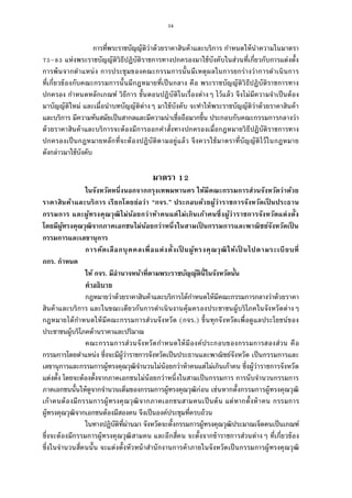 34
การทีพระราชบัญญัติว่าด้วยราคาสินค้าและบริการ กําหนดให้นําความในมาตรา
– แห่งพระราชบัญญัติวิธีปฏิบัติราชการทางปกครองมาใช้บังคับในส่วนทีเกียวกับการแต่งตัง
การพ้นจากตําแหน่ง การประชุมของคณะกรรมการนันมีเหตุผลในการยกร่างว่าการดําเนินการ
ทีเกียวข้องกับคณะกรรมการนันมีกฎหมายทีเป็นกลาง คือ พระราชบัญญัติวิธีปฏิบัติราชการทาง
ปกครอง กําหนดหลักเกณฑ์ วิธีการ ขันตอนปฏิบัติในเรืองต่างๆ ไว้แล้ว จึงไม่มีความจําเป็นต้อง
มาบัญญัติใหม่ และเมือนําบทบัญญัติต่างๆ มาใช้บังคับ จะทําให้พระราชบัญญัติว่าด้วยราคาสินค้า
และบริการ มีความทันสมัยเป็นสากลและมีความน่าเชือถือมากขึน ประกอบกับคณะกรรมการกลางว่า
ด้วยราคาสินค้าและบริการจะต้องมีการออกคําสังทางปกครองเมือกฎหมายวิธีปฏิบัติราชการทาง
ปกครองเป็นกฎหมายหลักทีจะต้องปฏิบัติตามอยู่แล้ว จึงควรใช้มาตราทีบัญญัติไว้ในกฎหมาย
ดังกล่าวมาใช้บังคับ
มาตรา
ในจังหวัดหนึงนอกจากกรุงเทพมหานคร ให้มีคณะกรรมการส่วนจังหวัดว่าด้วย
ราคาสินค้าและบริการ เรียกโดยย่อว่า “กจร.” ประกอบด้วยผู้ว่าราชการจังหวัดเป็ นประธาน
กรรมการ และผู้ทรงคุณวุฒิไม่น้อยกว่าห้าคนแต่ไม่เกินเก้าคนซึงผู้ว่าราชการจังหวัดแต่งตัง
โดยมีผู้ทรงคุณวุฒิจากภาคเอกชนไม่น้อยกว่าหนึงในสามเป็ นกรรมการและพาณิชย์จังหวัดเป็ น
กรรมการและเลขานุการ
การคัดเลือกบุคคลเพือแต่งตังเป็ นผู้ทรงคุณวุฒิให้เป็ นไปตามระเบียบที
กกร. กําหนด
ให้ กจร. มีอํานาจหน้าทีตามพระราชบัญญัตินีในจังหวัดนัน
คําอธิบาย
กฎหมายว่าด้วยราคาสินค้าและบริการได้กําหนดให้มีคณะกรรมการกลางว่าด้วยราคา
สินค้าและบริการ และในขณะเดียวกันการดําเนินงานคุ้มครองประชาชนผู้บริโภคในจังหวัดต่างๆ
กฎหมายได้กําหนดให้มีคณะกรรมการส่วนจังหวัด (กจร.) ขึนทุกจังหวัดเพือดูแลประโยชน์ของ
ประชาชนผู้บริโภคด้านราคาและปริมาณ
คณะกรรมการส่วนจังหวัดกําหนดให้มีองค์ประกอบของกรรมการสองส่วน คือ
กรรมการโดยตําแหน่ง ซึงจะมีผู้ว่าราชการจังหวัดเป็นประธานและพาณิชย์จังหวัด เป็นกรรมการและ
เลขานุการและกรรมการผู้ทรงคุณวุฒิจํานวนไม่น้อยกว่าห้าคนแต่ไม่เกินเก้าคน ซึงผู้ว่าราชการจังหวัด
แต่งตัง โดยจะต้องตังจากภาคเอกชนไม่น้อยกว่าหนึงในสามเป็นกรรมการ การนับจํานวนกรรมการ
ภาคเอกชนนันให้ดูจากจํานวนเต็มของกรรมการผู้ทรงคุณวุฒิก่อน เช่นหากตังกรรมการผู้ทรงคุณวุฒิ
เก้าคนต้องมีกรรมการผู้ทรงคุณวุฒิจากภาคเอกชนสามคนเป็นต้น แต่หากตังห้าคน กรรมการ
ผู้ทรงคุณวุฒิจากเอกชนต้องมีสองคน จึงเป็นองค์ประชุมทีครบถ้วน
ในทางปฏิบัติทีผ่านมา จังหวัดจะตังกรรมการผู้ทรงคุณวุฒิประมาณเจ็ดคนเป็นเกณฑ์
ซึงจะต้องมีกรรมการผู้ทรงคุณวุฒิสามคน และอีกสีคน จะตังจากข้าราชการส่วนต่างๆ ทีเกียวข้อง
ซึงในจํานวนสีคนนัน จะแต่งตังหัวหน้าสํานักงานการค้าภายในจังหวัดเป็นกรรมการผู้ทรงคุณวุฒิ
 