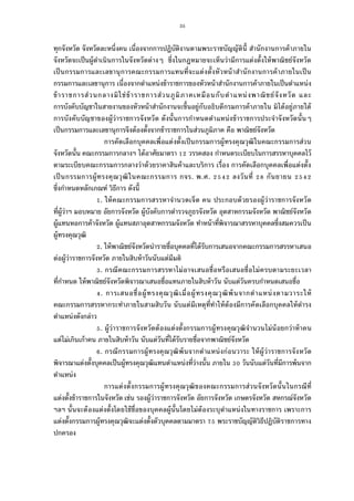 35
ทุกจังหวัด จังหวัดละหนึงคน เนืองจากการปฏิบัติงานตามพระราชบัญญัตินี สํานักงานการค้าภายใน
จังหวัดจะเป็นผู้ดําเนินการในจังหวัดต่างๆ ซึงในกฎหมายจะเห็นว่ามีการแต่งตังให้พาณิชย์จังหวัด
เป็นกรรมการและเลขานุการคณะกรรมการแทนทีจะแต่งตังหัวหน้าสํานักงานการค้าภายในเป็น
กรรมการและเลขานุการ เนืองจากตําแหน่งข้าราชการของหัวหน้าสํานักงานการค้าภายในเป็นตําแหน่ง
ข้าราชการส่วนกลางมิใช่ข้าราชการส่วนภูมิภาคเหมือนกับตําแหน่งพาณิชย์จังหวัด และ
การบังคับบัญชาในสายงานของหัวหน้าสํานักงานจะขึนอยู่กับอธิบดีกรมการค้าภายใน มิได้อยู่ภายใต้
การบังคับบัญชาของผู้ว่าราชการจังหวัด ดังนันการกําหนดตําแหน่งข้าราชการประจําจังหวัดนันๆ
เป็นกรรมการและเลขานุการจึงต้องตังจากข้าราชการในส่วนภูมิภาค คือ พาณิชย์จังหวัด
การคัดเลือกบุคคลเพือแต่งตังเป็นกรรมการผู้ทรงคุณวุฒิในคณะกรรมการส่วน
จังหวัดนัน คณะกรรมการกลางฯ ได้อาศัยมาตรา วรรคสอง กําหนดระเบียบในการสรรหาบุคคลไว้
ตามระเบียบคณะกรรมการกลางว่าด้วยราคาสินค้าและบริการ เรือง การคัดเลือกบุคคลเพือแต่งตัง
เป็นกรรมการผู้ทรงคุณวุฒิในคณะกรรมการ กจร. พ.ศ. ลงวันที กันยายน
ซึงกําหนดหลักเกณฑ์ วิธีการ ดังนี
. ให้คณะกรรมการสรรหาจํานวดเจ็ด คน ประกอบด้วยรองผู้ว่าราชการจังหวัด
ทีผู้ว่าฯ มอบหมาย อัยการจังหวัด ผู้บังคับการตํารวจภูธรจังหวัด อุตสาหกรรมจังหวัด พาณิชย์จังหวัด
ผู้แทนหอการค้าจังหวัด ผู้แทนสภาอุตสาหกรรมจังหวัด ทําหน้าทีพิจารณาสรรหาบุคคลซึงสมควรเป็น
ผู้ทรงคุณวุฒิ
. ให้พาณิชย์จังหวัดนํารายชือบุคคลทีได้รับการเสนอจากคณะกรรมการสรรหาเสนอ
ต่อผู้ว่าราชการจังหวัด ภายในสิบห้าวันนับแต่มีมติ
. กรณีคณะกรรมการสรรหาไม่อาจเสนอชือหรือเสนอชือไม่ครบตามระยะเวลา
ทีกําหนด ให้พาณิชย์จังหวัดพิจารณาเสนอชือแทนภายในสิบห้าวัน นับแต่วันครบกําหนดเสนอชือ
. การเสนอชือผู้ทรงคุณวุฒิเมือผู้ทรงคุณวุฒิพ้นจากตําแหน่งตามวาระให้
คณะกรรมการสรรหากระทําภายในสามสิบวัน นับแต่มีเหตุทีทําให้ต้องมีการคัดเลือกบุคคลให้ดํารง
ตําแหน่งดังกล่าว
. ผู้ว่าราชการจังหวัดต้องแต่งตังกรรมการผู้ทรงคุณวุฒิจํานวนไม่น้อยกว่าห้าคน
แต่ไม่เกินเก้าคน ภายในสิบห้าวัน นับแต่วันทีได้รับรายชือจากพาณิชย์จังหวัด
. กรณีกรรมการผู้ทรงคุณวุฒิพ้นจากตําแหน่งก่อนวาระ ให้ผู้ว่าราชการจังหวัด
พิจารณาแต่งตังบุคคลเป็นผู้ทรงคุณวุฒิแทนตําแหน่งทีว่างนัน ภายใน วันนับแต่วันทีมีการพ้นจาก
ตําแหน่ง
การแต่งตังกรรมการผู้ทรงคุณวุฒิของคณะกรรมการส่วนจังหวัดนันในกรณีที
แต่งตังข้าราชการในจังหวัด เช่น รองผู้ว่าราชการจังหวัด อัยการจังหวัด เกษตรจังหวัด สหกรณ์จังหวัด
ฯลฯ นันจะต้องแต่งตังโดยใช้ชือของบุคคลผู้นันโดยไม่ต้องระบุตําแหน่งในทางราชการ เพราะการ
แต่งตังกรรมการผู้ทรงคุณวุฒิจะแต่งตังตัวบุคคลตามมาตรา พระราชบัญญัติวิธีปฏิบัติราชการทาง
ปกครอง
 
