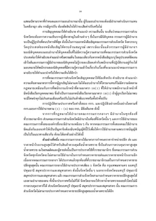 39
แสตมป์ตามราคาทีกําหนดและการมอบอํานาจมานัน ผู้รับมอบอํานาจจะต้องมีอํานาจดําเนินการแทน
ในคดีอาญา เช่น กรณีถูกปรับ ต้องตัดสินใจได้ว่าจะเสียค่าปรับหรือไม่
การเชิญบุคคลมาให้คําอธิบาย คําแนะนํา ความเห็นนัน จะเห็นว่าคณะกรรมการส่วน
จังหวัดจะต้องการความเห็นจากผู้เชียวชาญในด้านต่างๆ ซึงในกรณีนิติบุคคล กรรมการผู้มีอํานาจ
จะเป็นผู้รู้ธุรกิจทีตนบริหารดีทีสุด ดังนันในการออกหนังสือเชิญคณะกรรมการส่วนจังหวัด จึงควรระบุ
วัตถุประสงค์ของหนังสือเชิญให้ครบถ้วนสมบูรณ์ เพราะมิฉะนันแล้วกรรมการผู้มีอํานาจฯ
ของนิติบุคคลจะมอบอํานาจให้บุคคลอืนทีไม่มีความรู้ความสามารถทีคณะกรรมการส่วนจังหวัด
ประสงค์มาให้คําอธิบายคําแนะนําหรือความเห็นในขณะเดียวกันหากหนังสือเชิญระบุวัตถุประสงค์ชัดเจน
เข้าใจดีและกรรมการผู้มีอํานาจของนิติบุคคลไม่รู้รายละเอียดเท่ากับพนักงานทีปฏิบัติงานอยู่ก็จะได้
มอบหมายให้พนักงานของนิติบุคคลทีมีความรู้ความเข้าใจเกียวกับเรืองทีจะมาแนะนําคณะกรรมการ
มาอธิบายให้คําแนะนําหรือให้ความเห็นได้ดีกว่า
การทีคณะกรรมการส่วนจังหวัดเชิญบุคคลมาให้ข้อเท็จจริง คําอธิบาย คําแนะนํา
ความเห็นตามมาตรการนีหากผู้ถูกเชิญไม่มาและไม่ได้มอบอํานาจให้ใครมาแทนก็ไม่มีความผิดตาม
กฎหมายเหมือนกับการทีพนักงานเจ้าหน้าทีตามมาตรา ( ) ทีให้อํานาจพนักงานเจ้าหน้าที
มีหนังสือเรียกบุคคลมาพบ ซึงถ้าเป็นการออกหนังสือเรียกตามมาตรา ( ) ถ้าผู้ถูกเรียกไม่มาพบ
จะมีโทษจําคุกไม่เกินสามเดือนหรือปรับไม่เกินห้าพันบาทหรือทังจําทังปรับ
การปฏิบัติตามประกาศหรือคําสังของ กกร. และปฏิบัติอย่างหนึงอย่างใดตามที
กกร.มอบการใช้อํานาจตาม ( ) – ( ) ของ กจร. มีข้อสังเกต ดังนี
จากการทีกฎหมายให้อํานาจคณะกรรมการกลางฯ มีอํานาจในทุกท้องที
ทัวราชอาณาจักร ส่วนคณะกรรมการส่วนจังหวัดมีอํานาจในท้องทีจังหวัดนันๆ และการใช้อํานาจของ
คณะกรรมการทังสององค์กรซึงจะมีอํานาจเหมือนๆ กัน หากคณะกรรมการทังสองคณะใช้อํานาจ
ขัดแย้งกันเองจะทําให้เป็นปัญหาจึงต้องมีบทบัญญัตินีไว้เพือให้การใช้อํานาจตามพระราชบัญญัติ
เป็นไปในแนวทางเดียวกัน ดังจะได้ยกตัวอย่างไว้ดังนี
ตัวอย่างทีหนึง คณะกรรมการกลางใช้มาตรการกําหนดราคาจําหน่ายปลีก ส่ง และ
ราคาหน้าโรงงานสูงสุดไว้สําหรับสินค้าควบคุมคือนําตาลทราย ซึงในส่วนการควบคุมราคาสูงสุด
นําตาลทราย ณโรงงานผลิตและผู้ขายส่งนันเป็นการประกาศใช้ทัวราชอาณาจักร ซึงคณะกรรมการส่วน
จังหวัดทุกจังหวัดจะไม่สามารถใช้อํานาจในการกําหนดราคาขายส่งและราคาขายหน้าโรงงานอีก
เนืองจากคณะกรรมการกลางฯ ได้ประกาศแล้วทุกท้องทีทัวราชอาณาจักรแต่ในการกําหนดราคาขาย
ปลีกสูงสุดนัน คณะกรรมการกลางใช้อํานาจประกาศเพียง จังหวัด คือ กรุงเทพมหานคร นนทบุรี
ปทุมธานี สมุทรปราการและสมุทรสาคร ดังนันจังหวัดอืนๆ นอกจากจังหวัดนนทบุรี ปทุมธานี
สมุทรปราการและสมุทรสาคร แล้ว คณะกรรมการส่วนจังหวัดสามารถกําหนดราคาขายปลีกสูงสุดได้
เองตามอํานาจของตน ทังนีจะประกาศหรือไม่ก็ได้ จังหวัดอาจจะให้ราคานําตาลทรายลอยตัวโดยไม่มี
การควบคุมราคาก็ได้ ส่วนจังหวัดนนทบุรี ปทุมธานี สมุทรปราการและสมุทรสาคร นัน คณะกรรมการ
ส่วนจังหวัดไม่สามารถประกาศกําหนดราคาขายปลีกสูงสุดของนําตาลทรายได้อีก
 
