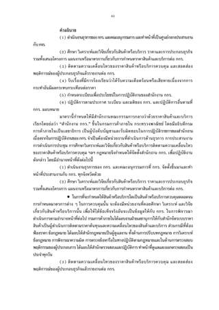 43
คําอธิบาย
( ) ดําเนินงานธุรการของกกร.และคณะอนุกรรมการและทําหน้าทีเป็นศูนย์กลางประสานงาน
กับกจร.
( ) ศึกษา วิเคราะห์และวิจัยเกียวกับสินค้าหรือบริการ ราคาและการประกอบธุรกิจ
รวมทังเสนอโครงการ แผนงานหรือมาตรการเกียวกับการกําหนดราคาสินค้าและบริการต่อ กกร.
( ) ติดตามความเคลือนไหวของราคาสินค้าหรือบริการควบคุม และสอดส่อง
พฤติการณ์ของผู้ประกอบธุรกิจแล้วรายงานต่อ กกร.
( ) รับเรืองทีมีการร้องเรียนว่าได้รับความเดือดร้อนหรือเสียหายเนืองจากการ
กระทําอันมีผลกระทบกระเทือนต่อราคา
( ) กําหนดระเบียบเพือประโยชน์ในการปฏิบัติงานของสํานักงาน กกร.
( ) ปฏิบัติการตามประกาศ ระเบียบ และมติของ กกร. และปฏิบัติการอืนตามที
กกร. มอบหมาย
มาตรานีกําหนดให้มีสํานักงานคณะกรรมการกลางว่าด้วยราคาสินค้าและบริการ
เรียกโดยย่อว่า “สํานักงาน กกร.” ขึนในกรมการค้าภายใน กระทรวงพาณิชย์ โดยมีอธิบดีกรม
การค้าภายในเป็นเลขาธิการ เป็นผู้บังคับบัญชาและรับผิดชอบในการปฏิบัติราชการของสํานักงาน
เนืองจากในการปฏิบัติงานของ กกร.จําเป็นต้องมีหน่วยงานทีดําเนินการด้านธุรการ การประสานงาน
การดําเนินการประชุม การศึกษาวิเคราะห์และวิจัยเกียวกับสินค้าหรือบริการติดตามความเคลือนไหว
ของราคาสินค้าหรือบริการควบคุม ฯลฯ กฎหมายจึงกําหนดให้จัดตังสํานักงาน กกร. เพือปฏิบัติงาน
ดังกล่าว โดยมีอํานาจหน้าทีดังต่อไปนี
( ) ดําเนินงานธุรการของ กกร. และคณะอนุกรรมการที กกร. จัดตังขึนมาและทํา
หน้าทีประสานงานกับ กกร. ทุกจังหวัดด้วย
( ) ศึกษา วิเคราะห์และวิจัยเกียวกับสินค้าหรือบริการ ราคาและการประกอบธุรกิจ
รวมทังเสนอโครงการ แผนงานหรือมาตรการเกียวกับการกําหนดราคาสินค้าและบริการต่อ กกร.
 ในการทีจะกําหนดให้สินค้าหรือบริการใดเป็นสินค้าหรือบริการควบคุมตลอดจน
การกําหนดมาตรการต่าง ๆ ในการควบคุมนัน จะต้องมีหน่วยงานทีคอยศึกษา วิเคราะห์ และวิจัย
เกียวกับสินค้าหรือบริการนัน เพือให้ได้ข้อเท็จจริงอันจะเป็นข้อมูลให้กับ กกร. ในการพิจารณา
ดําเนินการตามอํานาจหน้าทีต่อไป กรมการค้าภายในได้มอบงานฝ่ายเลขานุการให้กับสํานักจัดระบบราคา
สินค้าเป็นผู้ดําเนินการติดตามราคาต้นทุนและความเคลือนไหวของสินค้าและบริการ ส่วนกรณีทีต้อง
ฟ้องราคา ข้อกฎหมาย ได้มอบให้สํานักกฎหมายเป็นผู้ดูแลงาน ทังด้านการปรับบทกฎหมาย การวิเคราะห์
ข้อกฎหมาย การพิจารณาความผิด การตรวจข้อหารือในทางปฏิบัติตามกฎหมายและในด้านการตรวจสอบ
พฤติกรรมของผู้ประกอบการได้มอบให้สํานักตรวจสอบและปฏิบัติการทําหน้าทีดูแลและออกตรวจสอบเป็น
ประจําทุกวัน
( ) ติดตามความเคลือนไหวของราคาสินค้าหรือบริการควบคุม และสอดส่อง
พฤติการณ์ของผู้ประกอบธุรกิจแล้วรายงานต่อ กกร.
 