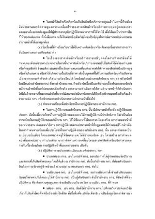 44
 ในกรณีทีสินค้าหรือบริการใดเป็นสินค้าหรือบริการควบคุมแล้ว ในการนีก็จะต้อง
มีหน่วยงานคอยติดตามดูแลความเคลือนไหวของราคาสินค้าหรือบริการควบคุมอยู่ตลอดเวลา
ตลอดจนต้องสอดส่องดูแลให้ผู้ประกอบธุรกิจปฏิบัติตามมาตรการทีได้วางไว้ เมือได้ผลเป็นประการใด
ก็ให้รายงานต่อกกร. ทังนีเพือกกร. จะได้รับทราบข้อเท็จจริงอันจะเป็นข้อมูลในการพิจารณาดําเนินการตาม
อํานาจหน้าทีได้อย่างถูกต้อง
( ) รับเรืองทีมีการร้องเรียนว่าได้รับความเดือดร้อนหรือเสียหายเนืองจากการกระทํา
อันมีผลกระทบกระเทือนต่อราคา
 ในเรืองของราคาสินค้าหรือบริการอาจจะมีบุคคลใดกระทําการมีผลให้
กระทบกระเทือนต่อราคาเช่น ฉกฉวยโอกาสขึนราคาสินค้าหรือบริการ กดราคารับซือสินค้าให้ตําลงกว่าปกติ
หรือกักตุนสินค้า ซึงพฤติกรรมเหล่านีจะมีผลกระทบกระเทือนต่อราคาทําให้ราคาของสินค้าหรือบริการสูง
หรือตําเกินสมควร หรือทําให้เกิดความปันป่ วนซึงราคา ดังนันบุคคลทีได้รับความเดือดร้อนหรือเสียหาย
เนืองจากการกระทําดังกล่าวก็สามารถร้องเรียนได้ โดยร้องเรียนผ่านทางสํานักงาน กกร. (ต่างจังหวัดก็
ร้องเรียนผ่านสํานักงานกจร.)ซึงทางสํานักงาน กกร. ก็จะต้องรับเรืองไว้และพิจารณาเบืองต้นตลอดจนจัดส่ง
พนักงานเจ้าหน้าทีออกไปตรวจสอบข้อเท็จจริง หากสามารถดําเนินการได้ตามอํานาจหน้าทีก็ดําเนินการ
ไปได้แล้วรายงานขึนมาตามลําดับชันหากไม่สามารถดําเนินการโดยตรงได้ก็จะต้องพิจารณาหาข้อเท็จจริงแล้ว
รายงานต่อ กกร. เพือพิจารณาการดําเนินการตามอํานาจหน้าทีต่อไป
( ) กําหนดระเบียบเพือประโยชน์ในการปฏิบัติงานของสํานักงาน กกร.
 ในการปฏิบัติงานของสํานักงาน กกร. นัน มีอํานาจหน้าทีจะต้องปฏิบัติหลาย
ประการ ดังนันเพือประโยชน์ในการปฏิบัติงานตลอดจนให้การปฏิบัติงานมีประสิทธิภาพ จึงจําเป็นต้อง
วางระเบียบในการปฏิบัติงานของสํานักงาน กกร. ไว้ให้ชัดเจนทังในการวางโครงสร้าง การกําหนดหน้าที
ของหน่วยงาน ตลอดจนวิธีการ การปฏิบัติงานตามอํานาจหน้าทีทีกฎหมายได้กําหนดไว้ กล่าวคือ
ในการกําหนดระเบียบเพือประโยชน์ในการปฏิบัติงานของสํานักงาน กกร. นัน อาจจะกําหนดเป็น
ระเบียบฉบับเดียว โดยแยกหมวดหมู่ให้ชัดเจน และให้มีรายละเอียด เช่น โครงสร้าง การกําหนด
หน้าทีของหน่วยงาน การประสานงาน การติดตามความเคลือนไหวของราคาสินค้าหรือบริการควบคุม
การรับเรืองร้องเรียน การปฏิบัติหน้าทีและการรายงาน เป็นต้น
( ) ปฏิบัติการตามประกาศระเบียบและมติของกกร. ฯลฯ
 ประกาศของ กกร. เช่นในกรณีที กกร. ออกประกาศให้ผู้จําหน่ายแจ้งปริมาณ
และสถานทีเก็บสินค้าควบคุม โดยให้แจ้ง ณ สํานักงาน กกร. ดังนันสํานักงาน กกร. ก็ต้องดําเนินการ
รับเรืองการแจ้งจากผู้จําหน่ายแล้วรวบรวมรายงานเสนอต่อ กกร. ต่อไป
 ระเบียบของ กกร. เช่นในกรณีที กกร. ออกระเบียบการสังจ่ายเงินสินบนและ
เงินรางวัลจากค่าปรับโดยระบุให้สํานักงาน กกร. เป็นผู้ดําเนินการ ดังนีสํานักงาน กกร. ก็มีหน้าทีต้อง
ปฏิบัติตาม คือ ต้องควบคุมดูแลการจ่ายเงินสินบนเงินรางวัลตามระเบียบ กกร. ทีกําหนด
 มติของ กกร. เช่น กกร. มีมติให้สํานักงาน กกร. ไปศึกษาวิเคราะห์และวิจัย
เกียวกับสินค้าโทรศัพท์มือถืออย่างใกล้ชิด ทังนีเพือทีจะนําข้อเท็จจริงมาเป็นข้อมูลในการพิจารณา
 