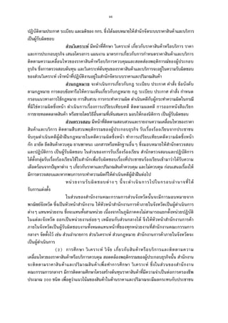 46
ปฏิบัติตามประกาศ ระเบียบ และมติของ กกร. ซึงได้มอบหมายให้สํานักจัดระบบราคาสินค้าและบริการ
เป็นผู้รับผิดชอบ
ส่วนวิเคราะห์ มีหน้าทีศึกษา วิเคราะห์ เกียวกับราคาสินค้าหรือบริการ ราคา
และการประกอบธุรกิจ เสนอโครงการ แผนงาน มาตรการเกียวกับการกําหนดราคาสินค้าและบริการ
ติดตามความเคลือนไหวของราคาสินค้าหรือบริการควบคุมและสอดส่องพฤติการณ์ของผู้ประกอบ
ธุรกิจ ซึงการตรวจสอบต้นทุน และวิเคราะห์ต้นทุนของราคาสินค้าและบริการจะอยู่ในความรับผิดชอบ
ของส่วนวิเคราะห์ เจ้าหน้าทีปฏิบัติงานอยู่ในสํานักจัดระบบราคาและปริมาณสินค้า
ส่วนกฎหมาย จะดําเนินการเกียวกับกฎ ระเบียบ ประกาศ คําสัง ข้อบังคับ
ตามกฎหมาย การตอบข้อหารือให้ความเห็นเกียวกับกฎหมาย กฎ ระเบียบ ประกาศ คําสัง กําหนด
กรอบแนวทางการใช้กฎหมาย การสืบสวน การกระทําความผิด ดําเนินคดีกับผู้กระทําความผิดในกรณี
ทีมิใช่ความผิดซึงหน้า ดําเนินการเรืองการเปรียบเทียบคดี ติดตามผลคดี การออกหนังสือเรียก
การขายทอดตลาดสินค้า หรือขายโดยวิธีอืนตามทีเห็นสมควร มอบให้กองนิติการ เป็นผู้รับผิดชอบ
ส่วนตรวจสอบ มีหน้าทีติดตามสอบสวนและรายงานความเคลือนไหวของราคา
สินค้าและบริการ ติดตามสืบสวนพฤติกรรมของผู้ประกอบธุรกิจ รับเรืองร้องเรียนจากประชาชน
จับกุมดําเนินคดีผู้ฝ่าฝืนกฎหมายในคดีความผิดซึงหน้า ทําการเปรียบเทียบคดีความผิดซึงหน้า
กัก อายัด ยึดสินค้าควบคุม ยานพาหนะ เอกสารหรือหลักฐานอืนๆ ซึงมอบหมายให้สํานักตรวจสอบ
และปฏิบัติการ เป็นผู้รับผิดชอบ ในส่วนของการรับเรืองร้องเรียน สํานักตรวจสอบและปฏิบัติการ
ได้ตังกลุ่มรับเรืองร้องเรียนใช้ในสํานักเพือรับผิดชอบเรืองทีประชาชนร้องเรียนเข้ามาว่าได้รับความ
เดือดร้อนจากปัญหาต่าง ๆ เกียวกับราคาและปริมาณสินค้าควบคุม และไม่ควบคุม ก่อนเสนอเรืองให้
มีการตรวจสอบและหากพบการกระทําความผิดก็ให้ดําเนินคดีผู้ฝ่าฝืนต่อไป
หน่วยงานรับผิดชอบต่างๆ นีจะดําเนินการไปในกรอบอํานาจทีได้
รับการแต่งตัง
ในส่วนของสํานักงานคณะกรรมการส่วนจังหวัดนันจะมีการมอบหมายจาก
พาณิชย์จังหวัด ซึงเป็นหัวหน้าสํานักงาน ให้หัวหน้าสํานักงานการค้าภายในจังหวัดเป็นผู้ดําเนินการ
ต่างๆ แทนหน่วยงาน ซึงจะแทนทังสามหน่วย เนืองจากในภูมิภาคคงไม่สามารถแยกตังหน่วยปฏิบัติ
ในแต่ละจังหวัด ออกเป็นหน่วยงานย่อยๆ เหมือนกับส่วนกลางได้ จึงให้หัวหน้าสํานักงานการค้า
ภายในจังหวัดเป็นผู้รับผิดชอบงานทังหมดแทนหน้าทีของทุกหน่วยงานทีสํานักงานคณะกรรมการ
กลางฯ จัดตังไว้ เช่น ส่วนอํานายการ ส่วนวิเคราะห์ ส่วนกฎหมาย สํานักงานการค้าภายในจังหวัดจะ
เป็นผู้ดําเนินการ
( ) การศึกษา วิเคราะห์ วิจัย เกียวกับสินค้าหรือบริการและติดตามความ
เคลือนไหวของราคาสินค้าหรือบริการควบคุม สอดคล้องพฤติกรรมของผู้ประกอบธุรกิจนัน สํานักงาน
จะติดตามราคาสินค้าและปริมาณสินค้าเพือทําการศึกษา วิเคราะห์ ซึงในส่วนของสํานักงาน
คณะกรรมการกลางฯ มีการติดตามศึกษาโครงสร้างต้นทุนราคาสินค้าทีมีความจําเป็นต่อการครองชีพ
ประมาณ ชนิด เพือดูว่าแนวโน้มของสินค้าในด้านราคาและปริมาณจะมีผลกระทบกับประชาชน
 