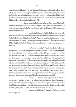 52
เสียหายในธุรกิจนันได้ แต่หากทางราชการมีความจําเป็นทีจะต้องทราบข้อมูลเหล่านีเพือตรวจสอบ
หรือเพือประกอบการพิจารณา กฎหมายก็ให้อํานาจแก่พนักงานเจ้าหน้าทีต้องมีเหตุผลและความ
จําเป็นโดยยืนเรืองราวเป็นหนังสือต่อเลขาธิการหรือประธาน กจร. แล้วแต่กรณีเพือให้พิจารณาอีก
ชันหนึงก่อน หากเห็นว่าจําเป็นจริงเลขาธิการ หรือประธาน กจร. แล้วแต่กรณีก็จะอนุญาตเป็นหนังสือ
ให้พนักงานเจ้าหน้าทีออกหนังสือเรียกในกรณีเช่นนีได้
 เพือตรวจสอบหรือเพือประกอบการพิจารณา ในการออกหนังสือเรียกตัว
บุคคลหรือให้ส่งบัญชี ทะเบียน เอกสารหรือหลักฐานใด ก็เพือได้ตรวจสอบหรือเพือประกอบ
การพิจารณาของพนักงานเจ้าหน้าทีในการดําเนินการตามอํานาจหน้าทีตลอดจนใช้เป็นข้อมูลในการ
พิจารณาของคณะกรรมการ
. ในการมีหนังสือเรียกบุคคลหรือให้ส่งบัญชี ทะเบียน เอกสารหรือ
หลักฐานใดนันก็เพือตรวจสอบหรือเพือประกอบการพิจารณาโดยทีการออกหนังสือเรียกสามารถใช้ได้
กับสินค้าหรือบริการทัวไปไม่จําเป็นต้องเป็นสินค้าหรือบริการควบคุมก่อน ทังนีเพราะมาตรา ( )
ให้อํานาจแก่พนักงานเจ้าหน้าที “ในการปฏิบัติการตามพระราชบัญญัตินี” ซึงตามพระราชบัญญัตินี
ได้มีบทบัญญัติเกียวกับสินค้าหรือบริการทัวไปด้วย เช่น มาตรา ( ) มาตรา มาตรา
มาตรา
การที กกร. กําหนดให้สินค้าหรือบริการใดเป็นสินค้าหรือบริการ
ควบคุม กกร. จําเป็นต้องอาศัยข้อมูลเกียวกับสินค้าหรือบริการนัน แม้ กกร. อาจเชิญบุคคลหนึง
บุคคลใดมาให้ข้อเท็จจริง คําอธิบาย คําแนะนํา หรือความเห็น (โปรดดูมาตรา ( ) พ.ร.บ.ว่าด้วย
ราคาสินค้าและบริการ พ.ศ. ) ได้ก็จริง แต่ก็ย่อมจะต้องอาศัยข้อมูลส่วนใหญ่มาจากพนักงาน
เจ้าหน้าทีด้วย เพราะถ้าหากอํานาจของพนักงานเจ้าหน้าทีในการปฏิบัติการถูกจํากัดอยู่แต่เฉพาะสินค้า
หรือบริการควบคุมแต่อย่างเดียวเท่านัน พนักงานเจ้าหน้าทีก็จะไม่มีโอกาสทราบข้อมูลเกียวกับสินค้า
หรือบริการทัวๆ ไปเพือให้ กกร. ใช้ในการพิจารณาว่าสินค้าหรือบริการชนิดใดทีมีการกําหนดราคาซือ
ราคาจําหน่ายหรือการกําหนดเงือนไขและวิธีปฏิบัติทางการค้าอันไม่เป็นธรรมหรือไม่ อันจะนําไปสู่การ
พิจารณาประกาศกําหนดให้สินค้าหรือบริการชนิดนันเป็นสินค้าหรือบริการควบคุมได้ (โปรดดูมาตรา
พ.ร.บ.ว่าด้วยราคาสินค้าและบริการ พ.ศ. ) นอกจากนัน ตามมาตรา และมาตรา
ก็เช่นกันหากพนักงานเจ้าหน้าทีถูกจํากัดอํานาจอยู่แต่เฉพาะสินค้าหรือบริการควบคุมแต่อย่างเดียว
พนักงานเจ้าหน้าทีจะไม่สามารถปฏิบัติการให้เป็นไปตามบทบัญญัติของกฎหมายได้
. ในการออกหนังสือตามมาตรา ( ) นันเมือพิจารณาตาม
ประมวลกฎหมายวิธีพิจารณาความอาญาแล้ว ถือว่าเป็นหนังสือบงการซึงออกโดยพนักงาน
ฝ่ายปกครองหรือตํารวจ สังให้บุคคลทีถูกระบุไว้ในหนังสือนันมายังผู้ออกหนังสือเพือการสอบถาม
จึงทําให้หนังสือเรียกนันมีสภาพบังคับหรือมีผลทางกฎหมาย กล่าวคือ เมือฝ่าฝืนการเรียกจะต้อง
ได้รับโทษ (โปรดดูมาตรา พ.ร.บ.ว่าด้วยราคาสินค้าและบริการ พ.ศ. )
. ในการสอบถามผู้ให้ถ้อยคํานัน จะต้องจัดทําบันทึกการให้ถ้อยคํา
ไว้เป็นหลักฐานด้วย
 