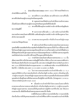 53
. อํานาจในการตรวจสอบ มาตรา ( ) ได้กําหนดให้พนักงาน
เจ้าหน้าทีมีอํานาจเข้าไปใน
. สถานทีทําการ สถานทีผลิต สถานทีจําหน่าย สถานทีรับซือ
สถานทีเก็บสินค้าของผู้ประกอบธุรกิจหรือของบุคคลใด
 กฎหมายกําหนดให้พนักงานเจ้าหน้าทีสามารถเข้าตรวจสอบ
เบืองต้นในสถานทีดังกล่าวของผู้ประกอบธุรกิจหรือของบุคคลใดทีเกียวข้องได้
. สถานทีอืนทีมีเหตุอันควรสงสัยว่าจะมีการฝ่าฝืนบทบัญญัติแห่ง
พระราชบัญญัตินี
 นอกจากสถานทีตามข้อ . แล้ว พนักงานเจ้าหน้าทียัง
สามารถเข้าตรวจสอบในสถานทีอืนได้อีก แต่ต้องมีเหตุอันควรสงสัยว่าจะมีการฝ่าฝืนกฎหมาย จึงจะ
เข้าทําการตรวจสอบได้
. ยานพาหนะของบุคคลใด หรือสังเจ้าของหรือผู้ควบคุม
ยานพาหนะให้หยุดหรือจอด
 พนักงานเจ้าหน้าทีสามารถเข้าตรวจสอบในยานพาหนะของ
บุคคลใดทีมีการขนส่งสินค้าหรือบรรทุกสินค้าหรือมีสินค้าในยานพาหนะนันได้ ในการนียังสามารถสัง
ให้เจ้าของหรือผู้ควบคุมยานพาหนะหยุดหรือจอดได้ เพราะบางครังหากพนักงานเจ้าหน้าทีไม่มีอํานาจ
สังให้หยุดหรือจอดได้ ผู้ควบคุมยานพาหนะอาจไม่ยอมหยุดหรือจอด การสังให้ยานพาหนะหยุดหรือ
จอดนันต้องดําเนินการตามวิธีการทีกําหนดไว้ในกฎหมายทีเกียวข้องด้วย
. การเข้าไปตรวจสอบในสถานทีและยานพาหนะตาม . – . นัน
เพือตรวจสอบให้การเป็นไปตามพระราชบัญญัตินี ดังนันการใช้อํานาจในการตรวจสอบกรณีดังกล่าว
ไม่จํากัดเฉพาะสินค้าหรือบริการควบคุมเท่านัน เพราะพระราชบัญญัติว่าด้วยราคาสินค้าและบริการ
พ.ศ. มิได้บังคับกับสินค้าควบคุมตามมาตรา แต่เพียงอย่างเดียว หากแก่ยังใช้บังคับกับ
สินค้าทัว ๆ ไปอีกด้วย เช่น มาตรา ( ) มาตรา มาตรา เป็นต้น
. ในการตรวจสอบของพนักงานเจ้าหน้าทีตามข้อ . – .
กฎหมายให้มีอํานาจในการสอบข้อเท็จจริง หรือเรียกบัญชี ทะเบียน เอกสาร หรือหลักฐานอืน
จากผู้ประกอบธุรกิจ เจ้าของหรือผู้ควบคุมยานพาหนะหรือจากบุคคลซึงเกียวข้องตลอดจนสังให้
บุคคลดังกล่าวซึงอยู่ในสถานทีหรือยานพาหนะนันปฏิบัติการเท่าทีจําเป็น (โปรดดูมาตรา พ.ร.บ.
ว่าด้วยราคาสินค้าและบริการ พ.ศ. )
 เมือพนักงานเจ้าหน้าทีเข้าไปตรวจสอบในสถานทีหรือ
ยานพาหนะแล้วสามารถสอบถามข้อเท็จจริง หรือเรียกบัญชีเอกสารต่างๆ จากผู้ประกอบธุรกิจ
หรือผู้ควบคุมยานพาหนะ ตลอดจนสังให้บุคคลดังกล่าวปฏิบัติการเท่าทีจําเป็น เช่น ให้ลงจาก
ยานพาหนะนัน เพือมิให้เคลือนย้ายพาหนะขณะตรวจสอบได้ เป็นต้น
กรณีนีเป็นคนละกรณีกับการออกหนังสือเรียก การออกหนังสือ
เรียกนันเป็นการสังให้บุคคลมาพบพนักงานเจ้าหน้าทีทีสถานทีทําการของพนักงานเจ้าหน้าทีเพือ
 
