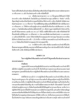 57
ในสถานทีเก็บสินค้าแล้วแต่กรณีและเมือมีหลักฐานชัดแจ้งอันนําไปสู่องค์ประกอบความผิดตามมาตรา
หรือ มาตรา แล้ว ก็จะเกิดอํานาจกัก อายัด หรือยึดขึนได้
. เมือพิจารณาตามมาตรา ( ) ซึงกฎหมายใช้ถ้อยคําว่าให้มี
อํานาจกัก อายัด หรือยึดสินค้า โดยไม่ได้ระบุว่าเป็นสินค้าควบคุม แต่ใช้คําว่า “สินค้า” เท่านัน
ปัญหามีอยู่ว่าจะต้องเป็นตัวสินค้าควบคุมหรือไม่จึงจะใช้อํานาจกัก อายัด หรือยึดได้ เมือพิจารณา
ถ้อยคําของมาตรา ( ) ทีกล่าวว่า “ในกรณีทีมีหลักฐานชัดแจงเป็นทีทีเชือได้ว่ามีการฝ่าฝืนมาตรา
หรือมาตรา ให้มีอํานาจจับกุมผู้กระทําความผิดทีเกียวข้องกับการฝ่าฝืนมาตรา หรือ
มาตรา โดยไม่ต้องมีหมายค้นในกรณีดังต่อไปนี (ก) เมือปรากฏความผิดซึงหน้ากําลังกระทําใน
สถานที หรือยานพาหนะ และข้อ (ข) (ค) (ง)” ดังนัน กรณีทีจะใช้อํานาจกัก อายัด หรือยึดสินค้าได้
นันจะต้องมีการฝ่าฝืนมาตรา หรือมาตรา ก่อน และเมือพิจารณาถ้อยคํามาตรา และมาตรา
แล้วจะเห็นได้ว่าทัง มาตรา ได้กล่าวถึงสินค้าควบคุมและบริการควบคุม โดยเฉพาะเจาะจงโดย
มิได้กล่าวถึงสินค้าและบริการทัว ๆ ไป ดังนัน การใช้อํานาจของพนักงานเจ้าหน้าทีตามมาตรา
( ) จึงต้องเกียวกับสินค้าควบคุมและบริการควบคุมเท่านัน
. การใช้อํานาจกัก อายัด หรือยึด ของพนักงานเจ้าหน้าทีนันเป็น
ขันตอนตามกฎหมายทีสําคัญ และสามารถใช้เป็นพยานหลักฐานในการดําเนินคดีได้ ดังนัน จึงต้องมี
บันทึกการกัก อายัด หรือยึดทุกครังทีมีการดําเนินการ
มาตรา
ในการปฏิบัติหน้าทีของพนักงานเจ้าหน้าที ให้บุคคลซึงเกียวข้องอํานวยความ
สะดวกตามสมควร
คําอธิบาย
กฎหมายได้กําหนดบทบัญญัติเพือรับรองอํานาจหน้าทีของพนักงานเจ้าหน้าทีไว้
เพือให้การปฏิบัติงานของพนักงานเจ้าหน้าที เป็นไปด้วยความสะดวกและต้องตามเจตนารมณ์
ของกฎหมาย บุคคลทีเกียวข้องกับการปฏิบัติหน้าทีของพนักงานเจ้าหน้าทีต้องอํานวยความสะดวก
ตามสมควร
ดังทีได้กล่าวมาแล้วว่า การปฏิบัติหน้าทีของพนักงานเจ้าหน้าทีต้องเกียวกับ
วัตถุประสงค์กฎหมาย คือ มุ่งไปสู่ราคาและปริมาณสินค้าเพือดูแลคุ้มครองผู้บริโภคให้ได้รับ
ความเป็นธรรม ดังนัน การปฏิบัติหน้าทีของพนักงานเจ้าหน้าทีจึงต้องมุ่งไปสู่ความเกียวข้องในเรือง
ราคาและปริมาณสินค้าเป็นสําคัญ เช่น การเข้าไปเพือตรวจสอบราคาสินค้า ปริมาณสินค้า ในสถานที
เก็บสินค้าของผู้ประกอบการ ซึงสินค้าทุกชนิดเพือให้ได้ข้อมูลด้านราคาและปริมาณ จะเห็นว่าการ
ปฏิบัติหน้าทีตามมาตรานีไม่ได้กําหนดเฉพาะเจาะจงสินค้าควบคุมเท่านัน แต่รวมถึงการติดตามข้อมูล
และสอบหาข้อเท็จจริงซึงสินค้าทัวไปได้ทุกประเภท ทังนีเพราะสินค้าบางประเภทไม่ได้มีการประกาศ
ให้เป็นสินค้าควบคุมต่อมาเกิดขาดแคลน ทําให้มีการปรับราคา ดังนันก่อนจะออกมาตรการให้สินค้า
นันเป็นสินค้าควบคุม จึงต้องตรวจสอบข้อมูลเสียก่อนว่าเป็นเพราะเหตุใด พนักงานเจ้าหน้าที
 