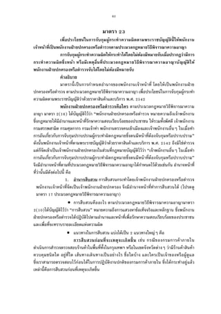 63
มาตรา
เพือประโยชน์ในการจับกุมผู้กระทําความผิดตามพระราชบัญญัตินีให้พนักงาน
เจ้าหน้าทีเป็ นพนักงานฝ่ายปกครองหรือตํารวจตามประมวลกฎหมายวิธีพิจารณาความอาญา
การจับกุมผู้กระทําความผิดให้กระทําได้โดยไม่ต้องมีหมายจับเมือปรากฏว่ามีการ
กระทําความผิดซึงหน้า หรือมีเหตุอืนทีประมวลกฎหมายวิธีพิจารณาความอาญาบัญญัติให้
พนักงานฝ่ายปกครองหรือตํารวจจับได้โดยไม่ต้องมีหมายจับ
คําอธิบาย
มาตรานีเป็นการกําหนดอํานาจของพนักงานเจ้าหน้าที โดยให้เป็นพนักงานฝ่าย
ปกครองหรือตํารวจ ตามประมวลกฎหมายวิธีพิจารณาความอาญา เพือประโยชน์ในการจับกุมผู้กระทํา
ความผิดตามพระราชบัญญัติว่าด้วยราคาสินค้าและบริการ พ.ศ.
พนักงานฝ่ายปกครองหรือตํารวจคือใคร ตามประมวลกฎหมายวิธีพิจารณาความ
อาญา มาตรา ( ) ได้บัญญัติไว้ว่า “พนักงานฝ่ายปกครองหรือตํารวจ หมายความถึงเจ้าพนักงาน
ซึงกฎหมายให้มีอํานาจและหน้าทีรักษาความสงบเรียบร้อยของประชาชน ให้รวมทังพัศดี เจ้าพนักงาน
กรมสรรพสามิต กรมศุลกากร กรมเจ้าท่า พนักงานตรวจคนเข้าเมืองและเจ้าพนักงานอืนๆ ในเมือทํา
การอันเกียวกับการจับกุมปราบปรามผู้กระทําผิดกฎหมายซึงตนมีหน้าทีต้องจับกุมหรือปราบปราม”
ดังนันพนักงานเจ้าหน้าทีตามพระราชบัญญัติว่าด้วยราคาสินค้าและบริการ พ.ศ. ถึงมิใช่ตํารวจ
แต่ก็จัดเข้าเป็นเจ้าพนักงานฝ่ายปกครองในส่วนทีกฎหมายบัญญัติไว้ว่า “เจ้าพนักงานอืนๆ ในเมือทํา
การอันเกียวกับการจับกุมปราบปรามผู้กระทําผิดกฎหมายซึงตนมีหน้าทีต้องจับกุมหรือปราบปราม”
จึงมีอํานาจหน้าทีตามทีประมวลกฎหมายวิธีพิจารณาความอาญาได้กําหนดไว้ด้วยเช่นกัน อํานาจหน้าที
ทีว่านันมีดังต่อไปนี คือ
1. อํานาจสืบสวน การสืบสวนกระทําโดยเจ้าพนักงานฝ่ายปกครองหรือตํารวจ
พนักงานเจ้าหน้าทีจัดเป็นเจ้าพนักงานฝ่ายปกครอง จึงมีอํานาจหน้าทีทําการสืบสวนได้ (โปรดดู
มาตรา ประมวลกฎหมายวิธีพิจารณาความอาญา)
 การสืบสวนคืออะไร ตามประมวลกฎหมายวิธีพิจารณาความอาญามาตรา
( )ได้บัญญัติไว้ว่า “การสืบสวน” หมายความถึงการแสวงหาข้อเท็จจริงและหลักฐาน ซึงพนักงาน
ฝ่ายปกครองหรือตํารวจได้ปฏิบัติไปตามอํานาจและหน้าทีเพือรักษาความสงบเรียบร้อยของประชาชน
และเพือทีจะทราบรายละเอียดแห่งความผิด
 แนวทางในการสืบสวน แบ่งได้เป็น แนวทางใหญ่ๆ คือ
การสืบสวนก่อนทีจะเหตุจะเกิดขึน เช่น กรณีของกรมการค้าภายใน
ดําเนินการสํารวจตรวจสอบร้านค้าในพืนทีทังในกรุงเทพฯ หรือในเขตจังหวัดต่างๆ ว่ามีร้านค้าสินค้า
ควบคุมชนิดใด อยู่ทีใด เส้นทางเดินทางเป็นอย่างไร ชือใดบ้าง และใครเป็นเจ้าของหรือผู้ดูแล
ซึงเราสามารถตรวจสอบไว้ก่อนได้ในการปฏิบัติงานปกติของกรมการค้าภายใน ซึงได้กระทําอยู่แล้ว
เหล่านีคือการสืบสวนก่อนทีเหตุจะเกิดขึน
 